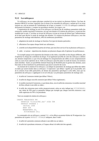 9.3. ORACLE 129
9.3.2 Les tablespaces
Un tablespace est un espace physique constitué de un (au moins) ou plusieurs fichiers. Une base de
données ORACLE est donc organisée sous la forme d’un ensemble de tablespace, sachant qu’il en existe
toujours un, créé au moment de l’initialisation de la base, et nommé SYSTEM. Ce tablespace contient le
dictionnaire de données, y compris les procédures stockées, les triggers, etc.
L’organisation du stockage au sein d’un tablespace est décrite par de nombreux paramètres (taille des
extensions, nombre maximal d’extensions, etc) qui sont donnés à la création du tablespace, et peuvent être
modifiés par la suite. C’est donc au niveau de tablespace (et pas au niveau du fichier) que l’administrateur
de la base peut décrire le mode de stockage des données. La création de plusieurs tablespaces, avec des
paramètres de stockage individualisés, offre de nombreuses possibilités :
1. adaptation du mode de stockage en fonction d’un type de données particulier ;
2. affectation d’un espace disque limité aux utilisateurs ;
3. contrôle sur la disponibilité de parties de la base, par mise hors service d’un ou plusieurs tablespaces;
4. enfin – et surtout – répartition des données sur plusieurs disques afin d’optimiser les performances.
Un exemple typique est la séparation des données et des index, si possible sur des disques différents, afin
d’optimiser la charge des contrôleurs de disque. Il est également possible de créer des tablespaces dédiées
aux données temporaires ce qui évite de mélanger les enregistrements des tables et ceux temporairement
créés au cours d’une opération de tri. Enfin un tablespace peut être placé en mode de lecture, les écritures
étant interdites. Toutes ces possibilités donnent beaucoup de flexibilité pour la gestion des données, aussi
bien dans un but d’améliorer les performances que pour la sécurité des accès.
Au moment de la création d’un tablespace, on indique les paramètres de stockage par défaut des tables
ou index qui seront stockés dans ce tablespace. L’expression ! ! par défaut   signifie qu’il est possible, lors
de la création d’une table particulière, de donner des paramètres spécifiques à cette table, mais que les
paramètres du tablespace s’appliquent si on ne le fait pas. Les principaux paramètres de stockage sont :
1. la taille de l’extension initiale (par défaut 5 blocs) ;
2. la taille de chaque nouvelle extension (par défaut 5 blocs également) ;
3. le nombre maximal d’extensions, ce qui donne donc, avec la taille des extensions, le nombre maximal
de blocs alloués à une table ou index ;
4. la taille des extensions peut croître progressivement, selon un ratio indiqué par PCTINCREASE ;
une valeur de 50% pour ce paramètre indique par exemple que chaque nouvelle extension a une
taille supérieure de 50% à la précédente.
Voici un exemple de création de tablespace.
CREATE TABLESPACE TB1
DATAFILE ’fichierTB1.dat’ SIZE 50M
DEFAULT STORAGE (
INITIAL 100K
NEXT 40K
MAXEXTENTS 20,
PCTINCREASE 20);
La commande crée un tablespace, nommé TB1, et lui affecte un premier fichier de 50 mégaoctets. Les
paramètres de la partie DEFAULT STORAGE indiquent, dans l’ordre :
1. la taille de la première extension allouée à une table (ou un index);
2. la taille de la prochaine extension, si l’espace alloué à la table doit être agrandi ;
 