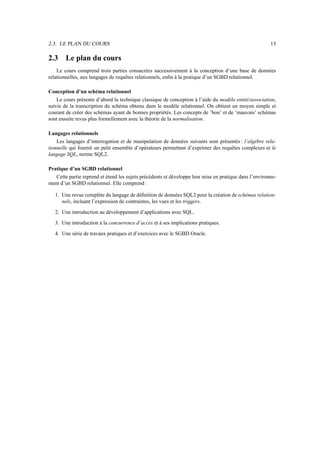 2.3. LE PLAN DU COURS 13
2.3 Le plan du cours
Le cours comprend trois parties consacrées successivement à la conception d’une base de données
relationnelles, aux langages de requêtes relationnels, enfin à la pratique d’un SGBD relationnel.
Conception d’un schéma relationnel
Le cours présente d’abord la technique classique de conception à l’aide du modèle entité/association,
suivie de la transcription du schéma obtenu dans le modèle relationnel. On obtient un moyen simple et
courant de créer des schémas ayant de bonnes propriétés. Les concepts de ’bon’ et de ’mauvais’ schémas
sont ensuite revus plus formellement avec la théorie de la normalisation.
Langages relationnels
Les langages d’interrogation et de manipulation de données suivants sont présentés : l’algèbre rela-
tionnelle qui fournit un petit ensemble d’opérateurs permettant d’exprimer des requêtes complexes et le
langage SQL, norme SQL2.
Pratique d’un SGBD relationnel
Cette partie reprend et étend les sujets précédents et développe leur mise en pratique dans l’environne-
ment d’un SGBD relationnel. Elle comprend :
1. Une revue complète du langage de définition de données SQL2 pour la création de schémas relation-
nels, incluant l’expression de contraintes, les vues et les triggers.
2. Une introduction au développement d’applications avec SQL.
3. Une introduction à la concurrence d’accès et à ses implications pratiques.
4. Une série de travaux pratiques et d’exercices avec le SGBD Oracle.
 