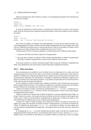 10.1. INDEXATION DE FICHIERS 135
Outre les recherches par valeur, illustrées ci-dessus, on veut fréquemment optimiser des recherches par
intervalle. Par exemple :
SELECT *
FROM Film
WHERE annee BETWEEN 1995 AND 2002
Ici la clé de recherche est l’année du film, et l’existence d’un index basé sur le titre ne sera d’aucune
utilité. Enfin les clés peuvent être composées de plusieurs attributs, comme, par exemple, les nom et prénom
des artistes.
SELECT *
FROM Artiste
WHERE nom = ’Alfred’ AND prenom=’Hitchcock’
Pour toutes ces requêtes, en l’absence d’un index approprié, il n’existe qu’une solution possible : par-
courir séquentiellement le fichier (la table) en testant chaque enregistrement. Sur notre exemple, cela revient
à lire les 30 000 blocs du fichier, pour un coût qui peut être de l’ordre de 30 secondes si le fichier est très
mal organisé sur le disque (chaque lecture comptant alors pour environ 10 ms).
Un index permet d’éviter ce parcours séquentiel. La recherche par index d’effectue en deux étapes :
1. le parcours de l’index doit fournir l’adresse de l’enregistrement ;
2. par accès direct au fichier en utilisant l’adresse obtenue précédemment, on obtient l’enregistrement
(ou le bloc contenant l’enregistrement, ce qui revient au même en terme de coût).
Il existe des variantes à ce schéma, notamment quand l’index est plaçant et influence l’organisation du
fichier, mais globalement nous retrouverons ces deux étapes dans la plupart des structures.
10.1.1 Index non-dense
Nous commençons par considérer le cas d’un fichier trié sur la clé primaire (il n’y a donc qu’un seul
enregistrement pour une valeur de clé). Dans ce cas restreint il est possible, comme nous l’avons vu dans le
chapitre 9, d’effectuer une recherche par dichotomie qui s’appuie sur une division récursive du fichier, avec
des performances théoriques très satisfaisantes. En pratique la recherche par dichotomie suppose que le
fichier est constitué d’une seule séquence de blocs, ce qui permet à chaque étape de la récursion de trouver
le bloc situé au mileu de l’espace de recherche.
Si cette condition est facile à satisfaire pour un tableau en mémoire, elle l’est beaucoup moins pour un
fichier occupant plusieurs dizaines, voire centaines de mégaoctets. La première structure que nous étudions
permet d’effectuer des recherches sur un fichier triés, même si ce fichier est fragmenté.
L’index est lui-même un fichier, contenant des enregistrements [clé, Adr] où clé désigne une va-
leur de la clé de recherche, et Adr l’adresse d’un bloc. On utilise parfois le terme d’entrée pour désigner
un enregistrement dans un index.
Toutes les valeurs de clé existant dans le fichier de données ne sont pas représentées dans l’index: on
dit que l’index est non-dense. On tire parti du fait que le fichier est trié sur la clé pour ne faire figurer dans
l’index que les valeurs de clé des premiers enregistrements de chaque bloc. Comme nous allons le voir,
cette information est suffisante pour trouver n’importe quel enregistrement.
La figure 10.1 montre un index non-dense sur le fichier des 16 films, la clé étant le titre du film. On
suppose que chaque bloc du fichier de données contient 4 enregistrements, ce qui donne un minimum de
4 blocs. Il suffit alors de quatre paires [titre, Adr] pour indexer le fichier. Les titres utilisés sont
ceux des premiers enregistrements de chaque bloc, soit respectivement Annie Hall, Greystoke, Metropolis
et Smoke.
Si on désigne par ”'•
7
V•
0
V––/•
„
—
la liste ordonnée des clés dans l’index, il est facile de constater qu’un
enregistrement dont la valeur de clé est • est stocké dans le bloc associé à la clé •™˜ telle que •™˜šn€•›mi•–˜ œ
7
.
Supposons que l’on recherche le film Shining. En consultant l’index on constate que ce titre est compris
 