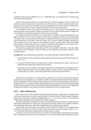 138 CHAPITRE 10. INDEXATION
La taille de l’index est donc $/A1A1A

-B
]
12CFƒ$
H
A1GA1 octets, soit seulement dix fois moins que les
120 Mo du fichier de données.
j
Un index dense peut coexister avec un index non-dense. Comme le suggèrent les deux exemples qui
précèdent, on peut envisager de trier un fichier sur la clé primaire et de créer un index non-dense, puis
d’ajouter des index dense pour les attributs qui servent fréquemment de critère de recherche. On parle alors
parfois d’index primaire et d’index secondaire, bien que ces termes soient moins précis.
Il est possible en fait de créer autant d’index denses que l’on veut puisqu’ils sont indépendants du
fichier de données. Cette remarque n’est plus vraie dans le cas d’un index non-dense puisqu’il s’appuie sur
le tri du fichier et qu’un fichier ne peut être trié que d’une seule manière.
La recherche par clé ou par préfixe avec un index dense est similaire à celle déjà présentée pour un
index non-dense. Si la clé n’est pas unique (cas des années de parution des films), il faut prendre garde
à lire dans l’index toutes les entrées correspondant au critère de recherche. Par exemple, pour rechercher
tous les films parus en 1992 dans l’index de la figure 10.2, on trouve d’abord la première occurence de
1992, pointant sur Jurasic Park, puis on lit en séquence les entrées suivantes dans l’index pour accéder
successivement à Impitoyable puis Reservoir Dogs. La recherche s’arrête quand on trouve l’entrée 1995 :
l’index étant trié, aucun film paru en 1992 ne peut être trouvé en continuant.
Notez que rien ne garantit que les films parus en 1992 sont situés dans le même bloc : on dit que l’index
est non-plaçant. Cette remarque a surtout un impact sur les recherches par intervalle, comme le montre
l’exemple suivant.
Exemple 10.6 Voici l’algorithme qui recherche tous les films parus dans l’intervalle £¤$
I
NW¥V–$
I
;
IW¦
.
1. on recherche dans l’index la première valeur comprise dans l’intervalle: pour l’index de la figure 10.2
c’est 1958 ;
2. on accède au bloc du fichier de données pour y prendre l’enregistrement Vertigo : notez que cet
enregistrement est placé dans le dernier bloc du fichier ;
3. on parcourt la suite de l’index, en accédant à chaque fois à l’enregistrement correspondant dans le
fichier de données, jusqu’à trouver une année supérieure à 1979 : on trouve successivement Psychose
(troisème bloc), Easy Rider, Annie Hall (premier bloc) et Manhattan (deuxième bloc).
j
Pour trouver 5 enregistements, on a dû accéder aux quatre blocs. Le coût d’une recherche par intervalle
est, dans le pire des cas, égale à ¡ , où ¡ désigne le nombre d’enregistrements du résultat (soit une lecture de
bloc par enregistrement). Il est intéressant de le comparer avec le coût Ÿ d’une recherche par intervalle avec
un index non-dense : on a perdu le facteur de blocage obtenu par un regroupement des enregistrements dans
un bloc. Retenons également que la recherche dans l’index peut être estimée comme tout à a fait négligeable
comparée aux nombreux accès aléatoires au fichier de données pour lire les enregistrements.
10.1.3 Index multi-niveaux
Il peut arriver que la taille du fichier d’index devienne elle-même si grande que les recherches dans
l’index en soit pénalisées. La solution naturelle est alors d”indexer le fichier d’index lui-même. Rappelons
qu’un index est un fichier constitué d’enregistrements [clé, Adr], trié sur la clé : ce tri nous permet
d’utiliser, dès le deuxième niveau d’indexation, un index non-dense.
Reprenons l’exemple de l’indexation des films sur l’année de parution. Nous avons vus que la taille du
fichier était seulement dix fois moindre que celle du fichier de données. Même s’il est possible d’effectuer
une recherche par dichotomie, cette taille est pénalisante pour les opérations de recherche.
On peut alors créer un deuxième niveau d’index, comme illustré sur la figure 10.3. On a supposé, pour
la clarté de l’illustration, qu’un bloc de l’index de premier niveau ne contient que quatre entrées [date,
Adr]. Il faut donc quatre blocs (marqués par des traits gras) pour cet index.
L’index de second niveau est construit sur les valeurs de clés des premiers enregistrements des quatre
blocs. Il suffit donc d’un bloc pour ce second niveau. S’il y avait deux blocs (par exemple parce que les
 