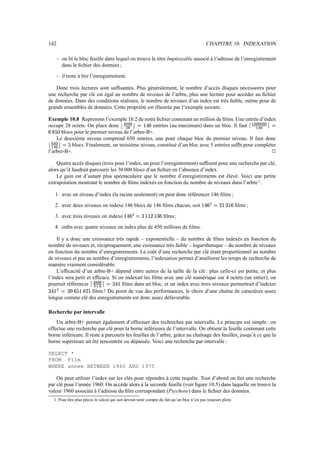 142 CHAPITRE 10. INDEXATION
– on lit le bloc feuille dans lequel on trouve le titre Impitoyable associé à l’adresse de l’enregistrement
dans le fichier des données ;
– il reste à lire l’enregistrement.
Donc trois lectures sont suffisantes. Plus généralement, le nombre d’accès disques nécessaires pour
une recherche par clé est égal au nombre de niveaux de l’arbre, plus une lecture pour accéder au fichier
de données. Dans des conditions réalistes, le nombre de niveaux d’un index est très faible, même pour de
grands ensembles de données. Cette propriété est illustrée par l’exemple suivant.
Exemple 10.8 Reprenons l’exemple 10.2 de notre fichier contenant un million de films. Une entrée d’index
occupe 28 octets. On place donc r y|{‡}~
0|*
u§F¨$/B1E entrées (au maximum) dans un bloc. Il faut  7 {{|{|{{|{
7 y‡~
ŒF
EC_NW blocs pour le premier niveau de l’arbre-B+.
Le deuxième niveau comprend 650 entrées, une pour chaque bloc du premier niveau. Il faut donc
r™~ 9 {
7 y‡~
u›FpN blocs. Finalement, un troisième niveau, constitué d’un bloc avec 5 entrées suffit pour compléter
l’arbre-B+.
j
Quatre accès disques (trois pour l’index, un pour l’enregistrement) suffisent pour une recherche par clé,
alors qu’il faudrait parcourir les 30 000 blocs d’un fichier en l’absence d’index.
Le gain est d’autant plus spectaculaire que le nombre d’enregistrements est élevé. Voici une petite
extrapolation montrant le nombre de films indexés en fonction du nombre de niveaux dans l’arbre1
.
1. avec un niveau d’index (la racine seulement) on peut donc référencer 146 films ;
2. avec deux niveaux on indexe 146 blocs de 146 films chacun, soit $–B1E10GF
H
$@P$'E films ;
3. avec trois niveaux on indexe $–B_EA©^FU@G$A$
H
$/@AE films ;
4. enfin avec quatre niveaux on index plus de 450 millions de films.
Il y a donc une croissance très rapide – exponentielle – du nombre de films indexés en fonction du
nombre de niveaux et, réciproquement, une croissance très faible – logarithmique – du nombre de niveaux
en fonction du nombre d’enregistrements. Le coût d’une recherche par clé étant proportionnel au nombre
de niveaux et pas au nombre d’enregistrements, l’indexation permet d’améliorer les temps de recherche de
manière vraiment considérable.
L’efficacité d’un arbre-B+ dépend entre autres de la taille de la clé : plus celle-ci est petite, et plus
l’index sera petit et efficace. Si on indexait les films avec une clé numérique sur 4 octets (un entier), on
pourrait référencer ™y{‡}~
y
œ
*
MF“@AB¥$ films dans un bloc, et un index avec trois niveaux permettrait d’indexer
@WBa$/©‘F¨@
I
E1N)$
H
$ films ! Du point de vue des performances, le choix d’une chaîne de caractères assez
longue comme clé des enregistrements est donc assez défavorable.
Recherche par intervalle
Un arbre-B+ permet également d’effectuer des recherches par intervalle. Le principe est simple : on
effectue une recherche par clé pour la borne inférieure de l’intervalle. On obtient la feuille contenant cette
borne inférieure. Il reste à parcourir les feuilles de l’arbre, grâce au chaînage des feuilles, jusqu’à ce que la
borne supérieure ait été rencontrée ou dépassée. Voici une recherche par intervalle :
SELECT *
FROM Film
WHERE annee BETWEEN 1960 AND 1975
On peut utiliser l’index sur les clés pour répondre à cette requête. Tout d’abord on fait une recherche
par clé pour l’année 1960. On accède alors à la seconde feuille (voir figure 10.5) dans laquelle on trouve la
valeur 1960 associée à l’adresse du film correspondant (Psychose) dans le fichier des données.
1. Pour être plus précis le calcul qui suit devrait tenir compte du fait qu’un bloc n’est pas toujours plein.
 