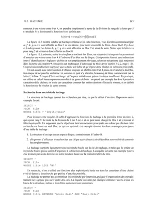 10.3. HACHAGE 145
ramener à une valeur entre 0 et 4, on prendra simplement le reste de la division du rang de la lettre par 5
(« modulo 5 »). En résumé la fonction ¸ est définie par :
¸®s¹º¹»?¼?¯=½€»?µ_¾+¿À®s¹º¹»?¼_° ±?´s¯8ÁOÂ?Ã‚Ä
La figure 10.6 montre la table de hachage obtenue avec cette fonction. Tous les films commençant par
µ , ­ , Å , Æ , Ç et È sont affectés au bloc 1 ce qui donne, pour notre ensemble de films, Annie Hall, Psychose
et Underground. les lettres ¶ , ¿ , É , Ê et Ë sont affectées au bloc 2 et ainsi de suite. Notez que la lettre ¼ a
pour rang 5 et se trouve donc affectée au bloc 0.
La figure 10.6 présente, outre les cinq blocs stockant des films, un répertoire à cinq entrées permettant
d’associer une valeur entre 0 et 4 à l’adresse d’un bloc sur le disque. Ce répertoire fournit une indirection
entre l’identification « logique » du bloc et son emplacement physique, selon un mécanisme déjà rencontré
dans la partie du chapitre 9 consacrée aux techniques d’adressage de blocs (voir section 9.2.2, page 119).
On peut raisonnablement supposer que sa taille est faible et qu’il peut donc résider en mémoire principale.
On est assuré avec cette fonction d’obtenir toujours un chiffre entre 0 et 4, mais en revanche la distribu-
tion risque de ne pas être uniforme : si, comme on peut s’y attendre, beaucoup de titres commencent par la
lettre É , le bloc 2 risque d’être surchargé. et l’espace initialement prévu s’avèrera insuffisant. En pratique,
on utilise un calcul beaucoup moins sensible à ce genre de biais : on prend par exemple les 4 ou 8 premiers
caractères de la chaînes, on traite ces caractères commes des entiers dont on effectue la somme, et on définit
la fonction sur le résultat de cette somme.
Recherche dans une table de hachage
La structure de hachage permet les recherches par titre, ou par le début d’un titre. Reprenons notre
exemple favori :
SELECT *
FROM Film
WHERE titre = ’Impitoyable’
Pour évaluer cette requête, il suffit d’appliquer la fonction de hachage à la première lettre du titre, º ,
qui a pour rang 9. Le reste de la division de 9 par 5 est 4, et on peut donc charger le bloc 4 et y trouver le
film Impitoyable. En supposant que le répertoire tient en mémoire principale, on a donc pu efectuer cette
recherche en lisant un seul bloc, ce qui est optimal. cet exemple résume les deux avantages principaux
d’une table de hachage :
1. La structure n’occupe aucun espace disque, contrairement à l’arbre-B ;
2. elle permet d’effectuer les recherches par clé par accès direct (calculé) au bloc susceptible de contenir
les enrgistrements.
Le hachage supporte également toute recherche basée sur la clé de hachage, et telle que le critère de
recherche fourni puisse servir d’argument à la fonction de hachage. La requête suivante par exemple pourra
être évaluée par accès direct avec notre fonction basée sur la première lettre du titre.
SELECT *
FROM Film
WHERE titre LIKE ’M%’
En revanche, si on a utilisé une fonction plus sophistiquée basée sur tous les caractères d’une chaîne
(voir ci-dessus), la recherche par préfixe n’est plus possible.
La hachage ne permet pas d’optimiser les recherche par intervalle, puisque l’organisation des enregis-
trement ne s’appuie pas sur l’ordre des clés. La requête suivante par exemple entraîne l’accès à tous les
blocs de la structure, même si trois films seulement sont concernés.
SELECT *
FROM Film
WHERE titre BETWEEN ’Annie Hall’ AND ’Easy Rider’
 