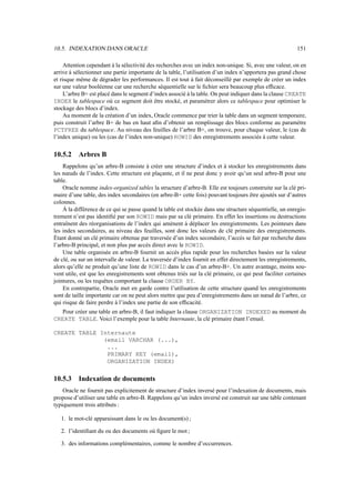 10.5. INDEXATION DANS ORACLE 151
Attention cependant à la sélectivité des recherches avec un index non-unique. Si, avec une valeur, on en
arrive à sélectionner une partie importante de la table, l’utilisation d’un index n’apportera pas grand chose
et risque même de dégrader les performances. Il est tout à fait déconseillé par exemple de créer un index
sur une valeur booléenne car une recherche séquentielle sur le fichier sera beaucoup plus efficace.
L’arbre B+ est placé dans le segment d’index associé à la table. On peut indiquer dans la clause CREATE
INDEX le tablespace où ce segment doit être stocké, et paramétrer alors ce tablespace pour optimiser le
stockage des blocs d’index.
Au moment de la création d’un index, Oracle commence par trier la table dans un segment temporaire,
puis construit l’arbre B+ de bas en haut afin d’obtenir un remplissage des blocs conforme au paramètre
PCTFREE du tablespace. Au niveau des feuilles de l’arbre B+, on trouve, pour chaque valeur, le (cas de
l’index unique) ou les (cas de l’index non-unique) ROWID des enregistrements associés à cette valeur.
10.5.2 Arbres B
Rappelons qu’un arbre-B consiste à créer une structure d’index et à stocker les enregistrements dans
les nœuds de l’index. Cette structure est plaçante, et il ne peut donc y avoir qu’un seul arbre-B pour une
table.
Oracle nomme index-organized tables la structure d’arbre-B. Elle est toujours construite sur la clé pri-
maire d’une table, des index secondaires (en arbre-B+ cette fois) pouvant toujours être ajoutés sur d’autres
colonnes.
À la différence de ce qui se passe quand la table est stockée dans une structure séquentielle, un enregis-
trement n’est pas identifié par son ROWID mais par sa clé primaire. En effet les insertions ou destructions
entraînent des réorganisations de l’index qui amènent à déplacer les enregistrements. Les pointeurs dans
les index secondaires, au niveau des feuilles, sont donc les valeurs de clé primaire des enregistrements.
Étant donné un clé primaire obtenue par traversée d’un index secondaire, l’accès se fait par recherche dans
l’arbre-B principal, et non plus par accès direct avec le ROWID.
Une table organisée en arbre-B fournit un accès plus rapide pour les recherches basées sur la valeur
de clé, ou sur un intervalle de valeur. La traversée d’index fournit en effet directement les enregistrements,
alors qu’elle ne produit qu’une liste de ROWID dans le cas d’un arbre-B+. Un autre avantage, moins sou-
vent utile, est que les enregistrements sont obtenus triés sur la clé primaire, ce qui peut faciliter certaines
jointures, ou les requêtes comportant la clause ORDER BY.
En contrepartie, Oracle met en garde contre l’utilisation de cette structure quand les enregistrements
sont de taille importante car on ne peut alors mettre que peu d’enregistrements dans un nœud de l’arbre, ce
qui risque de faire perdre à l’index une partie de son efficacité.
Pour créer une table en arbre-B, il faut indiquer la clause ORGANIZATION INDEXED au moment du
CREATE TABLE. Voici l’exemple pour la table Internaute, la clé primaire étant l’email.
CREATE TABLE Internaute
(email VARCHAR (...),
...
PRIMARY KEY (email),
ORGANIZATION INDEX)
10.5.3 Indexation de documents
Oracle ne fournit pas explicitement de structure d’index inversé pour l’indexation de documents, mais
propose d’utiliser une table en arbre-B. Rappelons qu’un index inversé est construit sur une table contenant
typiquement trois attributs :
1. le mot-clé apparaissant dans le ou les document(s) ;
2. l’identifiant du ou des documents où figure le mot ;
3. des informations complémentaires, comme le nombre d’occurrences.
 
