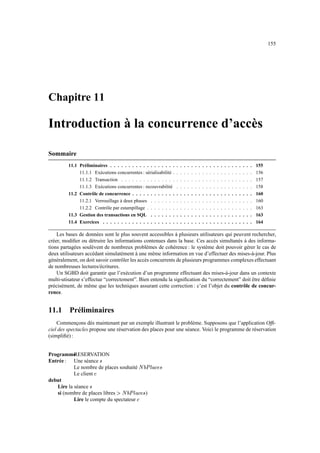 155
Chapitre 11
Introduction à la concurrence d’accès
Sommaire
11.1 Préliminaires . . . . . . . . . . . . . . . . . . . . . . . . . . . . . . . . . . . . . . . 155
11.1.1 Exécutions concurrentes : sérialisabilité . . . . . . . . . . . . . . . . . . . . . . 156
11.1.2 Transaction . . . . . . . . . . . . . . . . . . . . . . . . . . . . . . . . . . . . 157
11.1.3 Exécutions concurrentes : recouvrabilité . . . . . . . . . . . . . . . . . . . . . 158
11.2 Contrôle de concurrence . . . . . . . . . . . . . . . . . . . . . . . . . . . . . . . . . 160
11.2.1 Verrouillage à deux phases . . . . . . . . . . . . . . . . . . . . . . . . . . . . 160
11.2.2 Contrôle par estampillage . . . . . . . . . . . . . . . . . . . . . . . . . . . . . 163
11.3 Gestion des transactions en SQL . . . . . . . . . . . . . . . . . . . . . . . . . . . . 163
11.4 Exercices . . . . . . . . . . . . . . . . . . . . . . . . . . . . . . . . . . . . . . . . . 164
Les bases de données sont le plus souvent accessibles à plusieurs utilisateurs qui peuvent rechercher,
créer, modifier ou détruire les informations contenues dans la base. Ces accès simultanés à des informa-
tions partagées soulèvent de nombreux problèmes de cohérence : le système doit pouvoir gérer le cas de
deux utilisateurs accédant simulatément à une même information en vue d’effectuer des mises-à-jour. Plus
généralement, on doit savoir contrôler les accès concurrents de plusieurs programmes complexes effectuant
de nombreuses lectures/écritures.
Un SGBD doit garantir que l’exécution d’un programme effectuant des mises-à-jour dans un contexte
multi-utisateur s’effectue “correctement”. Bien entendu la signification du “correctement” doit être définie
précisément, de même que les techniques assurant cette correction : c’est l’objet du contrôle de concur-
rence.
11.1 Préliminaires
Commençons dès maintenant par un exemple illustrant le problème. Supposons que l’application Offi-
ciel des spectacles propose une réservation des places pour une séance. Voici le programme de réservation
(simplifié) :
Programme
RESERVATION
Entrée : Une séance ×
Le nombre de places souhaité ØÙ¶zÚÉµ8¬™¼?×
Le client ¬
debut
Lire la séance ×
si (nombre de places libres Û€ØÜ¶zÚÉ[µ_¬–¼× )
Lire le compte du spectateur ¬
 