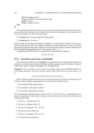 156 CHAPITRE 11. INTRODUCTION À LA CONCURRENCE D’ACCÈS
Débiter le compte du client
Soustraire ØÙ¶zÚÉµ8¬™¼?× au nombre de places vides
Ecrire la séance ×
Ecrire le compte du client ¬
finsi
fin
Il est important de noter dès maintenant que, du point de vue du contrôle de concurrence, des instruc-
tions comme les tests, les boucles ou les calculs n’ont pas vraiment d’importance. Ce qui compte, ce sont
les accès aux données. Ces accès sont de deux types
1. Les lectures, que l’on notera à partir de maintenant par r.
2. Les écritures que l’on notera w.
De plus, la nature des informations manipulées est indifférente : les règles pour le contrôle de la concurrence
sont les mêmes pour des films, des comptes en banques, des stocks industriels, etc. Tout ceci mène à
représenter un programme de manière simplifiée comme une suite de lectures et d’écritures opérant sur des
données désignées abstraitement par des variables (généralement x, y, z, ...).
Le programme ÝßÞáàJÞáÝßâSÍGãä8åßØ se représente donc simplement par la séquence
r[s] r[c] w[c] w[s]
11.1.1 Exécutions concurrentes : sérialisabilité
On va maintenant s’intéresser aux exécutions d’un programme dans un contexte multi-utilisateur. Il
pourra donc y avoir plusieurs exécutions simultanées du même programme : pour les distinguer, on emploie
simplement un indice : on parlera du programme ÚJæ , du programme Ú
Ì
.
Exemple 11.1 Voici un exemple de deux exécutions concurrentes du programme ÝßÞáàJÞSÝâÍãä8åßØçÚšæ
et Ú
Ì
. Chaque programme veut réserver des places dans la même séance, pour deux clients distincts ¬/æ et
¬
Ì
.
»?æW®è×¯»æA®¬'æ–¯:»
Ì
®[×¯»
Ì
®[¬
Ì
¯:é
Ì
®[×¯:é
Ì
®¬
Ì
¯:éGæA®[×¯:éGæA®¬'æ™¯
Donc on effectue d’abord les lectures pour Úšæ , puis les lectures pour Ú
Ì
enfin les écritures pour Ú
Ì
et
ÚJæ dans cet ordre. Imaginons maintenant que l’on se trouve dans la situation suivante :
1. Il reste 50 places libres pour la séance × .
2. Úšæ veut réserver 5 places pour la séance × .
3. Ú
Ì
veut réserver 2 places pour la séance × .
Voici le déroulement imbriqué des deux exécutions ÚšæW®[×1²|ÄP²¬/æ–¯ et Ú
Ì
®[×1²–ê'±P²|¬
Ì
¯ , en supposant que la sé-
quence des opérations est celle donnée ci-dessus. On se concentre pour l’instant sur les évolutions du
nombre de places vides.
1. Úšæ lit × et ¬/æ . Nb places vides : 50.
2. Ú
Ì
lit × et ¬
Ì
. Nb places vides : 50.
3. Ú
Ì
écrit × avec nb places = ÄA±ßëZ·½U³1ì .
4. Ú
Ì
écrit le nouveau compte de ¬
Ì
.
5. Ú æ écrit × avec nb places = ÄA±ßëZÄ½U³_Ä .
6. Úšæ écrit le nouveau compte de ¬/æ .
 