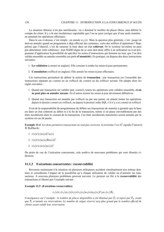 158 CHAPITRE 11. INTRODUCTION À LA CONCURRENCE D’ACCÈS
La situation obtenue n’est pas satisfaisante : on a diminué le nombre de places libres, sans débiter le
compte du client. Il y a là une incohérence regrettable que l’on ne peut corriger que d’une seule manière :
en annulant les opérations effectuées.
Dans le cas ci-dessus, c’est simple : on annule éæA®[×¯ . Mais la question plus générale, c’est : jusqu’où
doit-on annuler quand un programme a déjà effectué des centaines, voire des milliers d’opérations ? Rap-
pelons que l’objectif, c’est de ramener la base dans un état cohérent. Or le système lui-même ne peut
pas déterminer cette cohérence : tout SGBD digne de ce nom doit donc offrir à un utilisateur ou à un pro-
gramme d’application la possibilité de spécifier les suites d’instructions qui forment un tout, que l’on doit
valider ensemble ou annuler ensemble (on parle d’atomicité). En pratique, on dispose des deux instructions
suivantes :
1. La validation (commit en anglais). Elle consiste à rendre les mises-à-jour permanentes.
2. L’annulation (rollback en anglais). Elle annule les mises-à-jour effectuées.
Ces instructions permettent de définir la notion de transaction : une transaction est l’ensemble des
instructions séparant un commit ou un rollback du commit ou du rollback suivant. On adopte alors les
règles suivantes :
1. Quand une transaction est validée (par commit), toutes les opérations sont validées ensemble, et on
ne peut plus en annuler aucune. En d’autres termes les mises-à-jour deviennent définitives.
2. Quand une transaction est annulée par rollback ou par une panne, on annule toutes les opérations
depuis le dernier commit ou rollback, ou depuis le premier ordre SQL s’il n’y a ni commit ni rollback.
Il est de la responsabilité du programmeur de définir ses transactions de manière à garantir que la base
est dans un état cohérent au début et à la fin de la transaction, même si on passe inévitablement par des
états incohérents dans le courant de la transaction. Ces états incohérents transitoires seront annulés par le
système en cas de panne.
Exemple 11.4 Les deux premières transactions ne sont pas correctes, la troisième l’est (î signifie îßÂÁhÁTº¹ ,
Ý€ÝßÂ?ÉÉ[¶™µ_¬/Å ).
1. »8®è×¯»)®¬–¯:éá®[×¯î›éá®¬–¯
2. »8®è×¯»)®¬–¯:éá®[×¯ÝvéY®¬–¯î
3. »8®è×¯»)®¬–¯:éá®[×¯:éá®¬–¯î
Du point de vue de l’exécution concurrente, cela soulève de nouveaux problèmes qui sont illustrés ci-
dessous.
11.1.3 Exécutions concurrentes : recouvrabilité
Revenons maintenant à la situation où plusieurs utilisateurs accèdent simultanément aux mêmes don-
nées et considérons l’impact de la possibilité qu’a chaque utilisateur de valider ou d’annuler ses tran-
sactions. A nouveau plusieurs problèmes peuvent survenir. Le premier est llié à la recouvrabilité des
transactions et illustré par l’exemple suivant :
Exemple 11.5 (Exécutions recouvrables).
» æ ®[×¯» æ ®[¬ æ ¯:é æ ®è×'¯:»
Ì
®[×¯»
Ì
®¬
Ì
¯é
Ì
®è×¯é
Ì
®[¬
Ì
¯î
Ì
é æ ®¬ æ ¯:Ý æ
Conséquence sur l’exemple : le nombre de places disponibles a été diminué par ãæ et repris par ã
Ì
, avant
que ãæ n’annule ses réservations. Le nombre de sièges réservé sera plus grand que le nombre effectif de
clients ayant validé leur réservation.
 