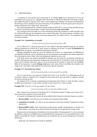 11.1. PRÉLIMINAIRES 159
Le problème ici vient du fait que la transaction ãæ est annulée après que la transaction ã
Ì
ait lu une
information mise-à-jour par ã æ , manipulé cette information et effectué des MAJ pour son propre compte,
puis validé. On parle de “lectures sales” (dirty read en anglais) pour désigner l’accès par une transaction à
des MAJ non encore validées d’une autre transaction. Ici le problème est de plus agravé par le fait que ã æ
annule la MAJ qui a fait l’objet d’une “lecture sale”.
Pour annuler proprement ã æ , il faudrait annuler en plus les MAJ de ã
Ì
, ce qui n’est pas possible puisque
un commit a été fait par cette dernière : on parle alors d’exécution non recouvrable.
Une exécution non-recouvrable est à éviter absolument puisqu’elle introduit un conflit insoluble entre
les rollback effectués par une transaction et les commit d’une autre. On pourrait penser à interdire à une
transaction ã
Ì
ayant effectué des dirty read d’une transaction ãæ de valider avant ãžæ . On accepterait alors
la situation suivante :
Exemple 11.6 (Annulations en cascade).
» æ ®è×¯» æ ®¬ æ ¯é æ ®[×¯»
Ì
®[×¯»
Ì
®[¬
Ì
¯:é
Ì
®[×¯:é
Ì
®¬
Ì
¯:é æ ®¬ æ ¯:Ý æ
Ici, le rollback de ãæ intervient sans que ã
Ì
n’ait validé. Il faut alors impérativement que le système
effectue également un rollback de ã
Ì
pour assurer la cohérence de la base : on parle d’annulations en
cascade (noter qu’il peut y avoir plusieurs transactions à annuler).
Quoique acceptable du point de vue de la cohérence de la base, ce comportement est difficilement
envisageable du point de vue de l’utilisateur qui voit ses transactions interrompues sans aucune explication
liée à ses propres actions. Donc il faut tout simplement interdire les dirty read.
Celà laisse encore une dernière possibilité d’anomalie qui fait intervenir la nécessité d’annuler les
écritures effectuées par une transaction. Imaginons qu’une transaction ã ait modifé la valeur d’une donnée
Ã , puis qu’un rollback intervienne. Dans ce cas il est nécessaire de restaurer la valeur qu’avait Ã avant le
début de la transaction : on parle d’image avant pour cette valeur. Outre le problème de connaître cette
image avant, cela soulève des problèmes de concurrence illustré ci-dessous.
Exemple 11.7 (Exécution non stricte)
»æA®[×¯»?æW®[¬/æ™¯:»
Ì
®[×¯éæA®[×¯éæ1®¬'æ™¯»
Ì
®[¬
Ì
¯:é
Ì
®è×'¯î^æzé
Ì
®¬
Ì
¯:Ý
Ì
Ici il n’y a pas de dirty read, mais une “écriture sale” (dirty write). En effet, ã æ a validé après que ã
Ì
ait
écrit dans × . Donc la validation de ãæ enregistre la mise-à-jour de ã
Ì
alors que celle-ci s’apprête à annuler
ses mises-à-jour par la suite.
Au moment où ã
Ì
va annuler, le gestionnaire de transaction doit remettre la valeur du tuple × connue
au début de la transaction : ce qui revient à annuler la mise-à-jour de ãæ . Autre exemple.
Exemple 11.8 Cette fois c’est ã æ qui annule et ã
Ì
qui valide :
» æ ®è×¯» æ ®[¬ æ ¯:»
Ì
®[×¯é æ ®[×¯¯:é æ ®[¬ æ ¯:»
Ì
®¬
Ì
¯é
Ì
®[×¯:Ý æ é
Ì
®¬
Ì
¯î
Ì
Que se passe-t-il au moment de l’annulation de ãæ ? On devrait restaurer l’image avant connue de ãžæ ,
mais cela revient à annuler la mise-à-jour de ã
Ì
.
En résumé, on distingue trois niveaux de recouvrabilité selon le degré de contrainte imposé au système :
1. Recouvrabilité : on ne doit pas avoir à annuler une transaction déjà validée.
2. Annulation en cascade : un rollback sur une transaction ne doit pas entraîner l’annulation d’autres
transactions.
3. Recouvrabilité stricte : deux transactions ne peuvent pas accéder simultanément en écriture à la
même donnée, sous peine de ne pouvoir utiliser la technique de récupération de l’image avant.
On peut avoir des transactions sérialisables et non recouvrables et réciproquement. Le niveau maximal
de cohérence offert par un SGBD assure la sérialisabilité des transactions et la recouvrabilité stricte. Cela
définit un ensemble de “bonnes” propriétés pour une transaction qui est souvent désigné par l’acronyme
ACID pour :
– Atomicité. Une transaction est l’unité de validation.
 