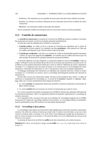 160 CHAPITRE 11. INTRODUCTION À LA CONCURRENCE D’ACCÈS
– Cohérence. Une transaction est un ensemble de mises-à-jour entre deux états cohérents de la base.
– Isolation. Les lectures ou écritures effectuées par une transaction doivent être invisibles des autres
transactions.
– Durabilité : une transaction validée ne peut plus être annulée.
Il reste maintenant à étudier les techniques mises en oeuvre pour assurer ces bonnes propriétés.
11.2 Contrôle de concurrence
Le contrôle de concurrence est la partie de l’activité d’un SGBD qui consiste à ordonner l’exécution
des transactions de manière à éviter les anomalies présentées précédemment.
Il existe deux types de méthodes pour contrôler la concurrence :
1. Contrôle continu : au vérifie au fur et à mesure de l’exécution des opérations que le critère de
sérialisabilité est bien respecté. Ces méthodes sont dites pessimistes : elles reposent sur l’idée que
les conflits sont fréquents et qu’il faut les traiter le plus tôt possible.
2. Contrôle par certification : cette fois on se contente de vérifier la sérialisabilité quand la transaction
s’achève. Il s’agit d’une approche dite optimiste : on considère que les conflits sont rares et que l’on
peut accepter de réexécuter les quelques transactions qui posent problème.
La première approche est la plus fréquente. Le mécanisme adopté est celui du verrouillage. L’idée est
simple : on bloque l’accès à une donnée dès qu’elle est lue ou écrite par une transaction (“pose de verrou”) et
on libère cet accès quand la transaction termine par commit ou rollback (“libération du verrou”). Reprenons
l’exemple 11.1, et supposons que tout accès en lecture ou en écriture pose un verrou bloquant les autres
transactions. Clairement les transactions ãžæ et ã
Ì
s’exécuteront en série et les anomalies disparaîtront.
Le bloquage systématique des transactions est cependant une contrainte trop forte, comme le montre
l’exemple 11.3. L’exécution est correcte, mais le verrouillage total bloquerait pourtant sans nécessité la
transaction ã
Ì
.
On doit donc trouver une solution plus souple. On peut en fait considérer deux critères : le degré de
restriction, et la granularité du verrouillage (i.e. le niveau de la ressource à laquelle il s’applique : tuple,
page, table, etc). Il existe essentiellement deux degrés de restriction :
1. Le verrou partagé est typiquement utilisé pour permettre à plusieurs transactions concurrentes de
lire la même ressource.
2. Le verrou exclusif réserve la ressource en écriture à la transaction qui a posé le verrou.
Ces verrous sont posés de manière automatique par le SGBD en fonction des opérations effectuées par
les transactions/utilisateurs. Mais il est également possible de demander explicitement le verrouillage de
certaines ressources.
Il est important d’être conscient d’une part de la politique de verrouillage pratiquée par un SGBD,
d’autre part de l’impact du verrouillage explicite d’une ressource. Le verrouillage influence considérable-
ment les performances d’une BD soumises à un haut régime transactionnel.
11.2.1 Verrouillage à deux phases
Le verrouillage à deux phases est le protocole le plus répandu pour assurer des exécutions concurrentes
correctes. On utilise des verrous en lecture qui seront notés rl (comme read lock) dans ce qui suit, et des
verrous en écritures notés wl (comme write lock). Donc »?Éxï|° ð¥´ indique par exemple que la transaction º a
posé un verrou en lecture sur la resource ð . On notera de même »Ç et éÇ le relâchement des verrous (read
unlock et write unlock).
Le principe de base est de surveiller les conflits entre deux transactions sur la même ressource.
Definition 11.1 Deux verrous Æ6É ï ° ðP´ et Ê?É ñ1° ò_´ sont en conflit si ðZ½ƒò , ºSó½‰ô et Æ6É ou Ê?É est un verrou en
écriture. Î
 