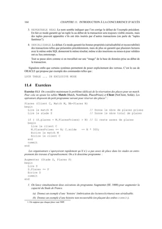 164 CHAPITRE 11. INTRODUCTION À LA CONCURRENCE D’ACCÈS
3. REPEATABLE READ. Le nom semble indiquer que l’on corrige le défaut de l’exemple précédent.
En fait ce mode garantit qu’un tuple lu au début de la transaction sera toujours visible ensuite, mais
des tuples peuvent apparaître s’ils ont étés insérés par d’autres transactions (on parle de “tuples
fantômes”).
4. SERIALIZABLE. Le défaut. Ce mode garantit les bonnes propriétés (sérialisabilité et recouvrabilité)
des transactions telles que présentées précédemment, mais de plus on garantit que plusieurs lectures
avec le même ordre SQL donneront le même résultat, même si des insertions ou mises-à-jour validées
ont eu lieu entretemps.
Tout se passe alors comme si on travaillait sur une “image” de la base de données prise au début de
la transaction.
Signalons enfin que certains systèmes permettent de poser explicitement des verrous. C’est le cas de
ORACLE qui propose par exemple des commandes telles que :
LOCK TABLE ... IN EXCLUSIVE MODE
11.4 Exercices
Exercice 11.1 On considère maintenant le problème (délicat) de la réservation des places pour un match.
Pour cela on ajoute les tables Match (Match, NomStade, PlacesPrises) et Client (NoClient, Solde). Les
opérateurs disposent du petit programme suivant pour réserver des places1
:
Places (Client C, Match M, Nb-Places N)
begin
Lire le match M // Donne le nbre de places prises
Lire le stade S // Donne le nbre total de places
if ( (S.places - M.PlacesPrises)  N) // Il reste assez de places
begin
Lire le client C
M.PlacesPrises += N; C.solde -= N * 300;
Ecrire le match M
Ecrire le client C
end
commit
end
Les organisateurs s’aperçoivent rapidement qu’il n’y a pas assez de place dans les stades en entre-
prennent des travaux d’agrandissement. On a le deuxième programme :
Augmenter (Stade S, Places P)
begin
Lire S
S.Places += P
Ecrire S
commit
end
1. On lance simultanément deux exécutions du programme Augmenter (SF, 1000) pour augmenter la
capacité du Stade de France.
(a) Donnez un exemple d’une ’histoire’ (imbrication des lectures/écritures) non sérialisable.
(b) Donnez un exemple d’une histoire non recouvrable (en plaçant des ordres commit).
1. On suppose que chaque place vaut 300F.
 