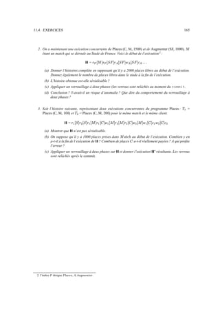 11.4. EXERCICES 165
2. On a maintenant une exécution concurrente de Places (C, M, 1500) et de Augmenter (SF, 1000),

étant un match qui se déroule au Stade de France. Voici le début de l’exécution2
:
H = »G°

´÷»^° à›´»° à›´÷é^° à ›´÷¬  
(a) Donner l’histoires complète en supposant qu’il y a 2000 places libres au début de l’exécution.
Donnez également le nombre de places libres dans le stade à la fin de l’exécution.
(b) L’histoire obtenue est-elle sérialisable ?
(c) Appliquer un verrouillage à deux phases (les verrous sont relâchés au moment du commit.
(d) Conclusion ? Y-avait-il un risque d’anomalie ? Que dire du comportememt du verrouillage à
deux phases ?
3. Soit l’histoire suivante, représentant deux exécutions concurrentes du programme Places : ãæ =
Places (C, M, 100) et ã
Ì
= Places (C, M, 200) pour le même match et le même client.
H = » æ ° à ´»
Ì
° à ´÷» æ °

´÷» æ ° îv´÷é æ °

´÷»
Ì
°

´÷»
Ì
° îv´÷é
Ì
°

´é æ ° îv´x¬ æ é
Ì
° îv´x¬
Ì
(a) Montrer que H n’est pas sérialisable.
(b) On suppose qu’il y a 1000 places prises dans

µ_¹:¬–¸ au début de l’exécution. Combien y en
a-t-il à la fin de l’exécution de H ? Combien de places î a-t-il réellement payées ? A qui profite
l’erreur ?
(c) Appliquer un verrouillage à deux phases sur H et donner l’exécution H’ résultante. Les verrous
sont relâchés après le commit.
2. l’indice  désigne   ,   !#$ .
 
