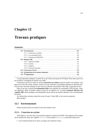 167
Chapitre 12
Travaux pratiques
Sommaire
12.1 Environnement . . . . . . . . . . . . . . . . . . . . . . . . . . . . . . . . . . . . . . 167
12.1.1 Connexion au système . . . . . . . . . . . . . . . . . . . . . . . . . . . . . . . 167
12.1.2 Les commandes utiles . . . . . . . . . . . . . . . . . . . . . . . . . . . . . . . 168
12.1.3 Utilisation de SQLPLUS . . . . . . . . . . . . . . . . . . . . . . . . . . . . . 169
12.2 Requêtes SQL . . . . . . . . . . . . . . . . . . . . . . . . . . . . . . . . . . . . . . 171
12.2.1 Sélections simples . . . . . . . . . . . . . . . . . . . . . . . . . . . . . . . . . 171
12.2.2 Jointures . . . . . . . . . . . . . . . . . . . . . . . . . . . . . . . . . . . . . . 171
12.2.3 Négation . . . . . . . . . . . . . . . . . . . . . . . . . . . . . . . . . . . . . . 172
12.2.4 Fonctions de groupe . . . . . . . . . . . . . . . . . . . . . . . . . . . . . . . . 172
12.3 Concurrence d’accès . . . . . . . . . . . . . . . . . . . . . . . . . . . . . . . . . . . 172
12.4 Normalisation d’un schéma relationnel . . . . . . . . . . . . . . . . . . . . . . . . . 174
12.5 %')( Optimisation . . . . . . . . . . . . . . . . . . . . . . . . . . . . . . . . . . . . . 176
Ce petit document explique l’essentiel de ce qu’il faut savoir pour les TP Oracle. Pour tout ce qui n’est
pas essentiel, l’enseignant est là pour vous aider !
Commencez par lire en entier la section Connexion au système avant de toucher à la machine. Cela
peut vous éviter des ennuis. Ensuite, essayez de vous connecter en procédant lentement la première fois.
Une fois que vous êtes connectés et aue vous avez effectué votre premier ordre SQL, le plus dur est fait !
Dans ce qui suit, la partie Les commandes utiles vous explique les commandes UNIX de base : situer
son répertoire, éditer un fichier, obtenir la liste de ses fichiers, etc. La partie Comment effectuer des
requêtes SQL donne quelques recommandations pour utiliser de manière optimale votre environnement
de travail.
Les subsections suivantes traitent du coeur du sujet : la base SQL et les exercices proposés.
Bon courage !
12.1 Environnement
Prenez la peine de lire ceci jusqu’à la fin sans toucher à rien.
12.1.1 Connexion au système
Sauf imprévu, vous êtes face à un terminal connecté au réseau du CNAM. Vous disposez d’un compte
sur la machine du réseau qui s’appelle celsius. Pour accéder à celsius, on procède comme suit :
1. Avec le bouton droite de la souris, on clique sur le fond de l’écran.
 