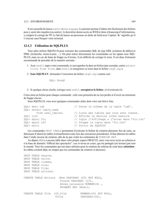 12.1. ENVIRONNEMENT 169
Il est conseillé de lancer nedit et netscpape. Le premier permet d’éditer très facilement des fichiers
pour y saisir des requêtes (ou autres) ; le deuxième donne accès au WEB et donc à beaucoup d’informations,
y compris le corrigé du TP. Le fait de lancer un processus en tâche de fond avec l’option ’’ siginifie qu’il
s’exécute sans bloquer votre terminal.
12.1.3 Utilisation de SQLPLUS
Vous allez utiliser SQLPLUS pour exécuter des commandes SQL de type DDL (création de tables) et
DML (recherche, mises-à-jour, ...). On peut entrer directement les commandes en les tapant sous SQL-
PLUS, mais en cas de faute de frappe ou d’erreur, il est difficile de corriger le texte. Il est donc fortement
recommandé de procéder de la manière suivante :
1. Avec nedit, tapez votre commande, et sauvegardez-la dans un fichier (par exemple, entrez select
titre from film; dans nedit et enregistrez ce texte dans le fichier req0.sql).
2. Sous SQLPLUS : demandez l’exécution du fichier req0.sql comme suit :
SQL @req0
3. Si quelque chose cloche, corrigez avec nedit, enregistrez le fichier, et ré-exécutez-le.
Créez ainsi un fichier pour chaque commande : celà vous permettra de ne rien perdre et d’avoir un minimum
de frappe clavier.
Sous SQLPLUS, vous avez quelques commandes utiles dont voici une brève liste.
SQL desc tab // Donne le schema de la table ’tab’.
SQL select table_name
from user_tables; // Liste des tables que vous avez creees.
SQL list // Affiche le dernier ordre execute
SQL spool fic // Copie l’affichage a l’ecran dans ’fic.lst’
SQL spool off // Stoppe la copie dans ’fic.lst’
SQL exit; // Sortir de SQLPLUS
Les commandes DROP TABLE permettent d’exécuter le fichier de création plusieurs fois de suite, en
détruisant d’abord les tables éventuellement crées lors des exécutions précédentes. Il faut détruire les tables
dans l’ordre inverse de création, afin de ne pas violer les contraintes de FOREIGN KEY.
Au départ, il n’y a aucune table dans votre propre espace ORACLE, mais vous avez accès au schéma et
à la base de données “Officiel des spectacles”, vue et revue en cours, qui est partagée (en lecture) par tout
le monde. Voici les commandes qui ont étées utilisées pour la création du schéma de cette base (attention :
les tables existent déjà, ne retapez pas les commandes de création ci-dessous) :
DROP TABLE seance;
DROP TABLE salle;
DROP TABLE cinema;
DROP TABLE role;
DROP TABLE film;
DROP TABLE artiste;
CREATE TABLE Artiste (Nom VARCHAR2 (20) NOT NULL,
Prenom VARCHAR2 (15),
Annee_naissance NUMBER(4) ,
PRIMARY KEY (Nom));
CREATE TABLE film (ID_film NUMBER(10) NOT NULL,
Titre VARCHAR2(30),
 