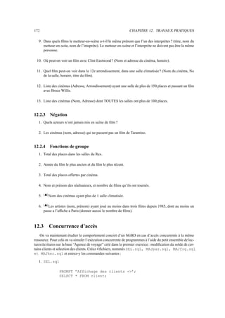 172 CHAPITRE 12. TRAVAUX PRATIQUES
9. Dans quels films le metteur-en-scène a-t-il le même prénom que l’un des interprètes ? (titre, nom du
metteur-en-scǹe, nom de l’inteprète). Le metteur-en-scène et l’interprète ne doivent pas être la même
personne.
10. Où peut-on voir un film avec Clint Eastwood? (Nom et adresse du cinéma, horaire).
11. Quel film peut-on voir dans le 12e arrondissement, dans une salle climatisée? (Nom du cinéma, No
de la salle, horaire, titre du film).
12. Liste des cinémas (Adresse, Arrondissement) ayant une salle de plus de 150 places et passant un film
avec Bruce Willis.
13. Liste des cinémas (Nom, Adresse) dont TOUTES les salles ont plus de 100 places.
12.2.3 Négation
1. Quels acteurs n’ont jamais mis en scène de film ?
2. Les cinémas (nom, adresse) qui ne passent pas un film de Tarantino.
12.2.4 Fonctions de groupe
1. Total des places dans les salles du Rex.
2. Année du film le plus ancien et du film le plus récent.
3. Total des places offertes par cinéma.
4. Nom et prénom des réalisateurs, et nombre de films qu’ils ont tournés.
5.
*,+.-
Nom des cinémas ayant plus de 1 salle climatisée.
6.
*,+.-
Les artistes (nom, prénom) ayant joué au moins dans trois films depuis 1985, dont au moins un
passe a l’affiche a Paris (donner ausssi le nombre de films).
12.3 Concurrence d’accès
On va maintenant étudier le comportement concret d’un SGBD en cas d’accès concurrents à la même
ressource. Pour celà on va simuler l’exécution concurrente de programmes à l’aide du petit ensemble de lec-
tures/écritures sur la base “Agence de voyage” créé dans le premier exercice: modification du solde de cer-
tains clients et sélection des clients. Créez 4 fichiers, nommés SEL.sql, MAJpas.sql, MAJfog.sql
et MAJker.sql et entrez-y les commandes suivantes :
1. SEL.sql
PROMPT ’Affichage des clients =’;
SELECT * FROM client;
 