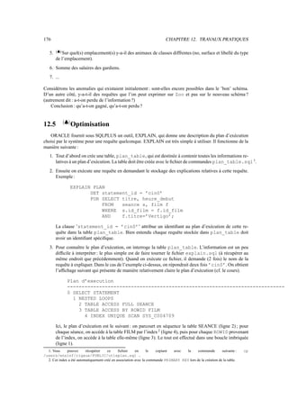 176 CHAPITRE 12. TRAVAUX PRATIQUES
5.
*,+.-
Sur quel(s) emplacement(s) y-a-il des animaux de classes diffŕentes (no, surface et libellé du type
de l’emplacement).
6. Somme des salaires des gardiens.
7. ...
Considérons les anomalies qui existaient initialement : sont-elles encore possibles dans le ’bon’ schéma.
D’un autre côté, y-a-t-il des requêtes que l’on peut exprimer sur Zoo et pas sur le nouveau schéma ?
(autrement dit : a-t-on perdu de l’information ?)
Conclusion : qu’a-t-on gagné, qu’a-t-on perdu ?
12.5 ®#7á¯
Optimisation
ORACLE fournit sous SQLPLUS un outil, EXPLAIN, qui donne une description du plan d’exécution
choisi par le système pour une requête quelconque. EXPLAIN est très simple à utiliser. Il fonctionne de la
manière suivante :
1. Tout d’abord on crée une table, plan_table, qui est destinée à contenir toutes les informations re-
latives à un plan d’exécution. La table doit être créée avec le fichier de commandes plan_table.sql 1
.
2. Ensuite on exécute une requête en demandant le stockage des explications relatives à cette requête.
Exemple:
EXPLAIN PLAN
SET statement_id = ’cin0’
FOR SELECT titre, heure_debut
FROM seance s, film f
WHERE s.id_film = f.id_film
AND f.titre=’Vertigo’;
La clause ’statement_id = ’cin0’’ attribue un identifiant au plan d’exécution de cette re-
quête dans la table plan_table. Bien entendu chaque requête stockée dans plan_table doit
avoir un identifiant spécifique.
3. Pour connaître le plan d’exécution, on interroge la table plan_table. L’information est un peu
difficile à interpréter : le plus simple est de faire tourner le fichier explain.sql (à récupérer au
même endroit que précédemment). Quand on exécute ce fichier, il demande (2 fois) le nom de la
requête à expliquer. Dans le cas de l’exemple ci-dessus, on répondrait deux fois ’cin0’. On obtient
l’affichage suivant qui présente de manière relativement claire le plan d’exécution (cf. le cours).
Plan d’execution
---------------------------------------------------------------------------
0 SELECT STATEMENT
1 NESTED LOOPS
2 TABLE ACCESS FULL SEANCE
3 TABLE ACCESS BY ROWID FILM
4 INDEX UNIQUE SCAN SYS_C004709
Ici, le plan d’exécution est le suivant : on parcourt en séquence la table SEANCE (ligne 2) ; pour
chaque séance, on accède à la table FILM par l’index2
(ligne 4), puis pour chaque ROWID provenant
de l’index, on accède à la table elle-même (ligne 3). Le tout est effectué dans une boucle imbriquée
(ligne 1).
1. Vous pouvez récupérer ce fichier en le copiant avec la commande suivante : cp
/users/ensinf/rigaux/PUBLIC/utlxplan.sql .
2. Cet index a été automatiquement créé en association avec la commande PRIMARY KEY lors de la création de la table.
 