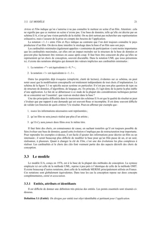 3.3. LE MODÈLE 21
Artiste et Film indique qu’on s’autorise à ne pas connaître le metteur en scène d’un film. Attention : cela
ne signifie pas que ce metteur en scène n’existe pas. Une base de données, telle qu’elle est décrite par un
schéma E/A, n’est qu’une vision partielle de la réalité. On ne doit surtout pas rechercher une représentation
exhaustive, mais s’assurer de la prise en compte des besoins de l’application.
La notation 1..1 entre Film et Pays indique au contraire que l’on doit toujours connaître le pays
producteur d’un film. On devra donc interdire le stockage dans la base d’un film sans son pays.
Les cardinalités minimales (également appelées contraintes de participation ) sont moins importantes
que les cardinalités maximales, car elles ont un impact moindre sur la structure de la base de données et
peuvent plus facilement être remises en cause après coup. Il faut bien être conscient de plus qu’elles ne
représentent qu’un choix de conception, souvent discutable. Dans la notation UML que nous présentons
ici, il existe des notations abrégées qui donnent des valeurs implicites aux cardinalités minimales :
1. La notation * est équivalente à 0..* ;
2. la notation 1 est équivalente à 1..1 .
Outre les propriétés déjà évoquées (simplicité, clarté de lecture), évidentes sur ce schéma, on peut
noter aussi que la modélisation conceptuelle est totalement indépendante de tout choix d’implantation. Le
schéma de la figure 3.1 ne spécifie aucun système en particulier. Il n’est pas non plus question de type ou
de structure de données, d’algorithme, de langage, etc. En principe, il s’agit donc de la partie la plus stable
d’une application. Le fait de se débarrasser à ce stade de la plupart des considérations techniques permet
de se concentrer sur l’essentiel : que veut-on stocker dans la base ?
Une des principales difficultés dans le maniement des schémas E/A est que la qualité du résultat ne peut
s’évaluer que par rapport à une demande qui est souvent floue et incomplète. Il est donc souvent difficile
de valider (en fonction de quels critères ?) le résultat. Peut-on affirmer par exemple que :
1. toutes les informations nécessaires sont représentées ;
2. qu’un film ne sera jamais réalisé par plus d’un artiste ;
3. qu’il n’y aura jamais deux films avec le même titre.
Il faut faire des choix, en connaissance de cause, en sachant toutefois qu’il est toujours possible de
faire évoluer une base de données, quand cette évolution n’implique pas de restructuration trop importante.
Pour reprendre les exemples ci-dessus, il est facile d’ajouter des informations pour décrire un film ou un
internaute ; il serait beaucoup plus difficile de modifier la base pour qu’un film passe de un, et un seul,
réalisateur, à plusieurs. Quant à changer la clé de Film, c’est une des évolutions les plus complexes à
réaliser. Les cardinalités et le choix des clés font vraiment partie des des aspects décisifs des choix de
conception.
3.3 Le modèle
Le modèle E/A, conçu en 1976, est à la base de la plupart des méthodes de conception. La syntaxe
employée ici est celle de la méthode UML, reprise à peu près à l’identique de celle de la méthode OMT.
Il existe beaucoup d’autres notations, dont celle de la méthode MERISE principalement utilisée en France.
Ces notations sont globalement équivalentes. Dans tous les cas la conception repose sur deux concepts
complémentaires, entité et association.
3.3.1 Entités, attributs et identifiants
Il est difficile de donner une définition très précise des entités. Les points essentiels sont résumés ci-
dessous.
Definition 3.1 (Entité) On désigne par entité tout objet identifiable et pertinent pour l’application.
 
