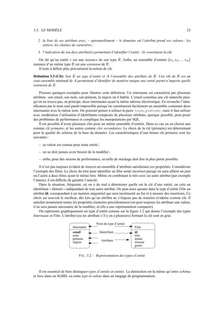 3.3. LE MODÈLE 23
2. la liste de ses attributs avec, – optionnellement – le domaine où l’attribut prend ses valeurs : les
entiers, les chaînes de caractères ;
3. l’indication du (ou des) attribut(s) permettant d’identifier l’entité : ils constituent la clé.
On dit qu’un entité  est une instance de son type  . Enfin, un ensemble d’entités !()!$#$)%*
instance d’un même type  est une extension de  .
Il reste à définir plus précisément la notion de clé.
Definition 3.3 (Clé) Soit  un type d’entité et l’ensemble des attributs de  . Une clé de  est un
sous-ensemble minimal de permettant d’identifier de manière unique une entité parmi n’importe quelle
extension de  .
Prenons quelques exemples pour illustrer cette définition. Un internaute est caractérisé par plusieurs
attributs : son email, son nom, son prénom, la région où il habite. L’email constitue une clé naturelle puis-
qu’on ne trouve pas, en principe, deux internautes ayant la même adresse électronique. En revanche l’iden-
tification par le nom seul paraît impossible puisqu’on constitureait facilement un ensemble contenant deux
internautes avec le même nom. On pourrait penser à utiliser la paire (nom,prénom), mais il faut utiliser
avec modération l’utilisation d’identifiants composés de plusieurs attributs, quoique possible, peut poser
des problèmes de performance et complique les manipulations par SQL.
Il est possible d’avoir plusieurs clés pour un même ensemble d’entités. Dans ce cas on en choisit une
comme clé primaire, et les autres comme clés secondaires. Le choix de la clé (primaire) est déterminant
pour la qualité du schéma de la base de données. Les caractéristiques d’une bonne clé primaire sont les
suivantes :
– sa valeur est connue pour toute entité ;
– on ne doit jamais avoir besoin de la modifier ;
– enfin, pour des raisons de performance, sa taille de stockage doit être la plus petite possible.
Il n’est pas toujours évident de trouver un ensemble d’attributs satisfaisant ces propriétés. Considérons
l’exemple des films. Le choix du titre pour identifier un film serait incorrect puisqu’on aura affaire un jour
ou l’autre à deux films ayant le même titre. Même en combinant le titre avec un autre attribut (par exemple
l’année), il est difficile de garantir l’unicité.
Dans la situation, fréquente, où on a du mal à déterminer quelle est la clé d’une entité, on crée un
identifiant abstrait indépendant de tout autre attribut. On peut ainsi ajouter dans le type d’entité Film un
attribut id, corespondant à un numéro séquentiel qui sera incrémenté au fur et à mesure des insertions. Ce
choix est souvent le meilleur, dès lors qu’un attribut ne s’impose pas de manière évidente comme clé. Il
satisfait notamment toutes les propriétés énoncées précédemment (on peut toujours lui attribuer une valeur,
il ne sera jamais nécessaire de la modifier, et elle a une représentation compacte).
On représente graphiquement un type d’entité comme sur la figure 3.2 qui donne l’exemple des types
Internaute et Film. L’attribut (ou les attributs s’il y en a plusieurs) formant la clé sont en gras.
Internaute
email
nom
prénom
région
Identifiant
Attributs
Film
titre
genre
id
année
résumé
Nom du type d’entité
FIG. 3.2 – Représentation des types d’entité
Il est essentiel de bien distinguer types d’entités et entités. La distinction est la même qu’entre schéma
et base dans un SGBD, ou entre type et valeur dans un langage de programmation.
 