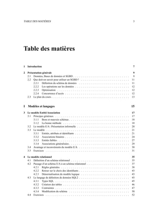 TABLE DES MATIÈRES 3
Table des matières
1 Introduction 7
2 Présentation générale 9
2.1 Données, Bases de données et SGBD . . . . . . . . . . . . . . . . . . . . . . . . . . . . . 9
2.2 Que doit-on savoir pour utiliser un SGBD ? . . . . . . . . . . . . . . . . . . . . . . . . . 11
2.2.1 Définition du schéma de données . . . . . . . . . . . . . . . . . . . . . . . . . . 11
2.2.2 Les opérations sur les données . . . . . . . . . . . . . . . . . . . . . . . . . . . . 12
2.2.3 Optimisation . . . . . . . . . . . . . . . . . . . . . . . . . . . . . . . . . . . . . 12
2.2.4 Concurrence d’accès . . . . . . . . . . . . . . . . . . . . . . . . . . . . . . . . . 12
2.3 Le plan du cours . . . . . . . . . . . . . . . . . . . . . . . . . . . . . . . . . . . . . . . . 13
I Modèles et langages 15
3 Le modèle Entité/Association 17
3.1 Principes généraux . . . . . . . . . . . . . . . . . . . . . . . . . . . . . . . . . . . . . . 17
3.1.1 Bons et mauvais schémas . . . . . . . . . . . . . . . . . . . . . . . . . . . . . . . 18
3.1.2 La bonne méthode . . . . . . . . . . . . . . . . . . . . . . . . . . . . . . . . . . 18
3.2 Le modèle E/A : Présentation informelle . . . . . . . . . . . . . . . . . . . . . . . . . . . 20
3.3 Le modèle . . . . . . . . . . . . . . . . . . . . . . . . . . . . . . . . . . . . . . . . . . . 21
3.3.1 Entités, attributs et identifiants . . . . . . . . . . . . . . . . . . . . . . . . . . . . 21
3.3.2 Associations binaires . . . . . . . . . . . . . . . . . . . . . . . . . . . . . . . . . 24
3.3.3 Entités faibles . . . . . . . . . . . . . . . . . . . . . . . . . . . . . . . . . . . . . 27
3.3.4 Associations généralisées . . . . . . . . . . . . . . . . . . . . . . . . . . . . . . . 29
3.4 Avantage et inconvénients du modèle E/A . . . . . . . . . . . . . . . . . . . . . . . . . . 30
3.5 Exercices . . . . . . . . . . . . . . . . . . . . . . . . . . . . . . . . . . . . . . . . . . . 31
4 Le modèle relationnel 35
4.1 Définition d’un schéma relationnel . . . . . . . . . . . . . . . . . . . . . . . . . . . . . . 35
4.2 Passage d’un schéma E/A à un schéma relationnel . . . . . . . . . . . . . . . . . . . . . . 37
4.2.1 Règles générales . . . . . . . . . . . . . . . . . . . . . . . . . . . . . . . . . . . 38
4.2.2 Retour sur le choix des identifiants . . . . . . . . . . . . . . . . . . . . . . . . . . 43
4.2.3 Dénormalisation du modèle logique . . . . . . . . . . . . . . . . . . . . . . . . . 43
4.3 Le langage de définition de données SQL2 . . . . . . . . . . . . . . . . . . . . . . . . . . 45
4.3.1 Types SQL . . . . . . . . . . . . . . . . . . . . . . . . . . . . . . . . . . . . . . 45
4.3.2 Création des tables . . . . . . . . . . . . . . . . . . . . . . . . . . . . . . . . . . 46
4.3.3 Contraintes . . . . . . . . . . . . . . . . . . . . . . . . . . . . . . . . . . . . . . 47
4.3.4 Modification du schéma . . . . . . . . . . . . . . . . . . . . . . . . . . . . . . . 50
4.4 Exercices . . . . . . . . . . . . . . . . . . . . . . . . . . . . . . . . . . . . . . . . . . . 52
 