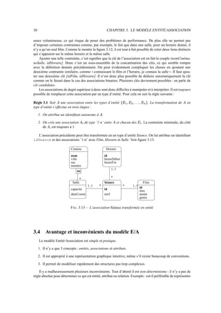 30 CHAPITRE 3. LE MODÈLE ENTITÉ/ASSOCIATION
assez volumineuse, ce qui risque de poser des problèmes de performance. De plus elle ne permet pas
d’imposer certaines contraintes comme, par exemple, le fait que dans une salle, pour un horaire donné, il
n’y a qu’un seul film. Comme le montre la figure 3.12, il est tout à fait possible de créer deux liens distincts
qui s’appuient sur le même horaire et la même salle.
Ajouter une telle contrainte, c’est signifier que la clé de l’association est en fait le couple (nomCinéma,
noSalle, idHoraire]. Donc c’est un sous-ensemble de la concaténation des clés, ce qui semble rompre
avec la définition donnée précédemment. On peut évidemment compliquer les choses en ajoutant une
deuxième contrainte similaire, comme connaissant le film et l’horaire, je connais la salle . Il faut ajou-
ter une deuxième clé [idFilm, idHoraire]. Il n’est donc plus possible de déduire automatiquement la clé
comme on le faisait dans le cas des associations binaires. Plusieurs clés deviennent possibles : on parle de
clé candidates.
Les associations de degré supérieur à deux sont donc difficiles à manipuler et à interpréter. Il est toujours
possible de remplacer cette association par un type d’entité. Pour cela on suit la règle suivante :
Règle 3.1 Soit une association entre les types d’entité +,$#$C),% . La transformation de en
type d’entité s’effectue en trois étapes :
1. On attribue un identifiant autonome à .
2. On crée une association /1 de type ’1:n’ entre et chacun des ,1 . La contrainte minimale, du côté
de , est toujours à 1.
L’association précédente peut être transformée en un type d’entité Séance. On lui attribue un identifiant
idSeance et des associations ’1-n’ avec Film, Horaire et Salle. Voir figure 3.13.
*
dateConstr.
heureDébut
heureFin
id
Film
id
titre
année
genre
nom
rue
numéro
no
id
tarif
Séance
1..1 *
1..1
* 1..1
*
Salle
capacité
Horaire
Cinéma
ville
FIG. 3.13 – L’association Séance transformée en entité
3.4 Avantage et inconvénients du modèle E/A
Le modèle Entité/Association est simple et pratique.
1. Il n’y a que 3 concepts : entités, associations et attributs.
2. Il est approprié à une représentation graphique intuitive, même s’il existe beaucoup de conventions.
3. Il permet de modéliser rapidement des structures pas trop complexes.
Il y a malheureusement plusieurs inconvénients. Tout d’abord il est non-déterminisme : il n’y a pas de
règle absolue pour déterminer ce qui est entité, attribut ou relation. Exemple : est-il préférable de représenter
 