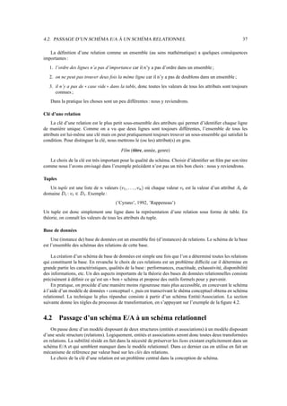 4.2. PASSAGE D’UN SCHÉMA E/A À UN SCHÉMA RELATIONNEL 37
La définition d’une relation comme un ensemble (au sens mathématique) a quelques conséquences
importantes :
1. l’ordre des lignes n’a pas d’importance car il n’y a pas d’ordre dans un ensemble ;
2. on ne peut pas trouver deux fois la même ligne car il n’y a pas de doublons dans un ensemble ;
3. il n’y a pas de case vide dans la table, donc toutes les valeurs de tous les attributs sont toujours
connues ;
Dans la pratique les choses sont un peu différentes : nous y reviendrons.
Clé d’une relation
La clé d’une relation est le plus petit sous-ensemble des attributs qui permet d’identifier chaque ligne
de manière unique. Comme on a vu que deux lignes sont toujours différentes, l’ensemble de tous les
attributs est lui-même une clé mais on peut pratiquement toujours trouver un sous-ensemble qui satisfait la
condition. Pour distinguer la clé, nous mettrons le (ou les) attribut(s) en gras.
Film (titre, année, genre)
Le choix de la clé est très important pour la qualité du schéma. Choisir d’identifier un film par son titre
comme nous l’avons envisagé dans l’exemple précédent n’est pas un très bon choix : nous y reviendrons.
Tuples
Un tuple est une liste de ; valeurs `_7$#$#2_!% où chaque valeur _!1 est la valeur d’un attribut +1 de
domaine Z1 : _!1cZ1 . Exemple :
(’Cyrano’, 1992, ’Rappeneau’)
Un tuple est donc simplement une ligne dans la représentation d’une relation sous forme de table. En
théorie, on connaît les valeurs de tous les attributs du tuple.
Base de données
Une (instance de) base de données est un ensemble fini (d’instances) de relations. Le schéma de la base
est l’ensemble des schémas des relations de cette base.
La création d’un schéma de base de données est simple une fois que l’on a déterminé toutes les relations
qui constituent la base. En revanche le choix de ces relations est un problème difficile car il détermine en
grande partie les caractéristiques, qualités de la base : performances, exactitude, exhaustivité, disponibilité
des informations, etc. Un des aspects importants de la théorie des bases de données relationnelles consiste
précisément à définir ce qu’est un bon schéma et propose des outils formels pour y parvenir.
En pratique, on procède d’une manière moins rigoureuse mais plus accessible, en concevant le schéma
à l’aide d’un modèle de données conceptuel , puis en transcrivant le shéma conceptuel obtenu en schéma
relationnel. La technique la plus répandue consiste à partir d’un schéma Entité/Association. La section
suivante donne les règles du processus de transformation, en s’appuyant sur l’exemple de la figure 4.2.
4.2 Passage d’un schéma E/A à un schéma relationnel
On passe donc d’un modèle disposant de deux structures (entités et associations) à un modèle disposant
d’une seule structure (relations). Logiquement, entités et associations seront donc toutes deux transformées
en relations. La subtilité réside en fait dans la nécesité de préserver les liens existant explicitement dans un
schéma E/A et qui semblent manquer dans le modèle relationnel. Dans ce dernier cas on utilise en fait un
mécanisme de référence par valeur basé sur les clés des relations.
Le choix de la clé d’une relation est un problème central dans la conception de schéma.
 