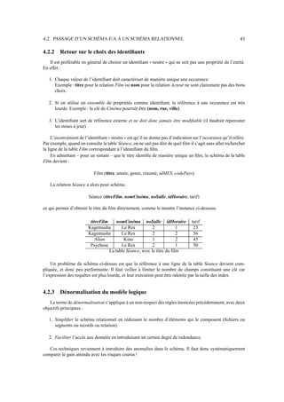 4.2. PASSAGE D’UN SCHÉMA E/A À UN SCHÉMA RELATIONNEL 43
4.2.2 Retour sur le choix des identifiants
Il est préférable en général de choisir un identifiant neutre qui ne soit pas une propriété de l’entité.
En effet :
1. Chaque valeur de l’identifiant doit caractériser de manière unique une occurence.
Exemple: titre pour la relation Film ou nom pour la relation Acteur ne sont clairement pas des bons
choix.
2. Si on utilise un ensemble de propriétés comme identifiant, la référence à une occurence est très
lourde. Exemple : la clé de Cinéma pourraît être (nom, rue, ville).
3. L’identifiant sert de référence externe et ne doit donc jamais être modifiable (il faudrait répercuter
les mises à jour).
L’inconvénient de l’identifiant neutre est qu’il ne donne pas d’indication sur l’occurence qu’il réfère.
Par exemple, quand on consulte la table Séance, on ne sait pas dire de quel film il s’agit sans aller rechercher
la ligne de la table Film correspondant à l’identifiant du film.
En admettant – pour un sintant – que le titre identifie de manière unique un film, le schéma de la table
Film devient :
Film (titre, année, genre, résumé, idMES, codePays)
La relation Séance a alors pour schéma :
Séance (titreFilm, nomCinéma, noSalle, idHoraire, tarif)
ce qui permet d’obtenir le titre du film directement, comme le montre l’instance ci-dessous.
titreFilm nomCinéma noSalle idHoraire tarif
Kagemusha Le Rex 2 1 23
Kagemusha Le Rex 2 2 56
Alien Kino 1 2 45
Psychose Le Rex 2 1 50
La table Séance, avec le titre du film
Un problème du schéma ci-dessus est que la référence à une ligne de la table Séance devient com-
pliquée, et donc peu performante. Il faut veiller à limiter le nombre de champs constituant une clé car
l’expression des requêtes est plus lourde, et leur exécution peut être ralentie par la taille des index.
4.2.3 Dénormalisation du modèle logique
Le terme de dénormalisation s’applique à un non-respect des règles énoncées précédemment, avec deux
objectifs principaux :
1. Simplifier le schéma relationnel en réduisant le nombre d’éléments qui le composent (fichiers ou
segments ou records ou relation).
2. Faciliter l’accès aux données en introduisant un certain degré de redondance.
Ces techniques reviennent à introduire des anomalies dans le schéma. Il faut donc systématiquement
comparer le gain attendu avec les risques courus !
 