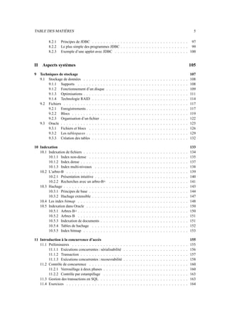 TABLE DES MATIÈRES 5
8.2.1 Principes de JDBC . . . . . . . . . . . . . . . . . . . . . . . . . . . . . . . . . . 97
8.2.2 Le plus simple des programmes JDBC . . . . . . . . . . . . . . . . . . . . . . . . 99
8.2.3 Exemple d’une applet avec JDBC . . . . . . . . . . . . . . . . . . . . . . . . . . 100
II Aspects systèmes 105
9 Techniques de stockage 107
9.1 Stockage de données . . . . . . . . . . . . . . . . . . . . . . . . . . . . . . . . . . . . . 108
9.1.1 Supports . . . . . . . . . . . . . . . . . . . . . . . . . . . . . . . . . . . . . . . 108
9.1.2 Fonctionnement d’un disque . . . . . . . . . . . . . . . . . . . . . . . . . . . . . 109
9.1.3 Optimisations . . . . . . . . . . . . . . . . . . . . . . . . . . . . . . . . . . . . . 111
9.1.4 Technologie RAID . . . . . . . . . . . . . . . . . . . . . . . . . . . . . . . . . . 114
9.2 Fichiers . . . . . . . . . . . . . . . . . . . . . . . . . . . . . . . . . . . . . . . . . . . . 117
9.2.1 Enregistrements . . . . . . . . . . . . . . . . . . . . . . . . . . . . . . . . . . . . 117
9.2.2 Blocs . . . . . . . . . . . . . . . . . . . . . . . . . . . . . . . . . . . . . . . . . 119
9.2.3 Organisation d’un fichier . . . . . . . . . . . . . . . . . . . . . . . . . . . . . . . 122
9.3 Oracle . . . . . . . . . . . . . . . . . . . . . . . . . . . . . . . . . . . . . . . . . . . . . 125
9.3.1 Fichiers et blocs . . . . . . . . . . . . . . . . . . . . . . . . . . . . . . . . . . . 126
9.3.2 Les tablespaces . . . . . . . . . . . . . . . . . . . . . . . . . . . . . . . . . . . . 129
9.3.3 Création des tables . . . . . . . . . . . . . . . . . . . . . . . . . . . . . . . . . . 132
10 Indexation 133
10.1 Indexation de fichiers . . . . . . . . . . . . . . . . . . . . . . . . . . . . . . . . . . . . . 134
10.1.1 Index non-dense . . . . . . . . . . . . . . . . . . . . . . . . . . . . . . . . . . . 135
10.1.2 Index dense . . . . . . . . . . . . . . . . . . . . . . . . . . . . . . . . . . . . . . 137
10.1.3 Index multi-niveaux . . . . . . . . . . . . . . . . . . . . . . . . . . . . . . . . . 138
10.2 L’arbre-B . . . . . . . . . . . . . . . . . . . . . . . . . . . . . . . . . . . . . . . . . . . 139
10.2.1 Présentation intuitive . . . . . . . . . . . . . . . . . . . . . . . . . . . . . . . . . 140
10.2.2 Recherches avec un arbre-B+ . . . . . . . . . . . . . . . . . . . . . . . . . . . . 141
10.3 Hachage . . . . . . . . . . . . . . . . . . . . . . . . . . . . . . . . . . . . . . . . . . . . 143
10.3.1 Principes de base . . . . . . . . . . . . . . . . . . . . . . . . . . . . . . . . . . . 144
10.3.2 Hachage extensible . . . . . . . . . . . . . . . . . . . . . . . . . . . . . . . . . . 147
10.4 Les index bitmap . . . . . . . . . . . . . . . . . . . . . . . . . . . . . . . . . . . . . . . 148
10.5 Indexation dans Oracle . . . . . . . . . . . . . . . . . . . . . . . . . . . . . . . . . . . . 150
10.5.1 Arbres B+ . . . . . . . . . . . . . . . . . . . . . . . . . . . . . . . . . . . . . . . 150
10.5.2 Arbres B . . . . . . . . . . . . . . . . . . . . . . . . . . . . . . . . . . . . . . . 151
10.5.3 Indexation de documents . . . . . . . . . . . . . . . . . . . . . . . . . . . . . . . 151
10.5.4 Tables de hachage . . . . . . . . . . . . . . . . . . . . . . . . . . . . . . . . . . 152
10.5.5 Index bitmap . . . . . . . . . . . . . . . . . . . . . . . . . . . . . . . . . . . . . 153
11 Introduction à la concurrence d’accès 155
11.1 Préliminaires . . . . . . . . . . . . . . . . . . . . . . . . . . . . . . . . . . . . . . . . . 155
11.1.1 Exécutions concurrentes : sérialisabilité . . . . . . . . . . . . . . . . . . . . . . . 156
11.1.2 Transaction . . . . . . . . . . . . . . . . . . . . . . . . . . . . . . . . . . . . . . 157
11.1.3 Exécutions concurrentes : recouvrabilité . . . . . . . . . . . . . . . . . . . . . . . 158
11.2 Contrôle de concurrence . . . . . . . . . . . . . . . . . . . . . . . . . . . . . . . . . . . 160
11.2.1 Verrouillage à deux phases . . . . . . . . . . . . . . . . . . . . . . . . . . . . . . 160
11.2.2 Contrôle par estampillage . . . . . . . . . . . . . . . . . . . . . . . . . . . . . . 163
11.3 Gestion des transactions en SQL . . . . . . . . . . . . . . . . . . . . . . . . . . . . . . . 163
11.4 Exercices . . . . . . . . . . . . . . . . . . . . . . . . . . . . . . . . . . . . . . . . . . . 164
 