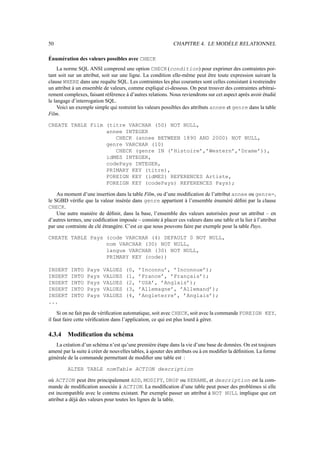 50 CHAPITRE 4. LE MODÈLE RELATIONNEL
Énumération des valeurs possibles avec CHECK
La norme SQL ANSI comprend une option CHECK (condition) pour exprimer des contraintes por-
tant soit sur un attribut, soit sur une ligne. La condition elle-même peut être toute expression suivant la
clause WHERE dans une requête SQL. Les contraintes les plus courantes sont celles consistant à restreindre
un attribut à un ensemble de valeurs, comme expliqué ci-dessous. On peut trouver des contraintes arbitrai-
rement complexes, faisant référence à d’autres relations. Nous reviendrons sur cet aspect après avoir étudié
le langage d’interrogation SQL.
Voici un exemple simple qui restreint les valeurs possibles des attributs annee et genre dans la table
Film.
CREATE TABLE Film (titre VARCHAR (50) NOT NULL,
annee INTEGER
CHECK (annee BETWEEN 1890 AND 2000) NOT NULL,
genre VARCHAR (10)
CHECK (genre IN (’Histoire’,’Western’,’Drame’)),
idMES INTEGER,
codePays INTEGER,
PRIMARY KEY (titre),
FOREIGN KEY (idMES) REFERENCES Artiste,
FOREIGN KEY (codePays) REFERENCES Pays);
Au moment d’une insertion dans la table Film, ou d’une modification de l’attribut annee ou genre=,
le SGBD vérifie que la valeur insérée dans genre appartient à l’ensemble énuméré défini par la clause
CHECK.
Une autre manière de définir, dans la base, l’ensemble des valeurs autorisées pour un attribut – en
d’autres termes, une codification imposée – consiste à placer ces valeurs dans une table et la lier à l’attribut
par une contrainte de clé étrangère. C’est ce que nous pouvons faire par exemple pour la table Pays.
CREATE TABLE Pays (code VARCHAR (4) DEFAULT 0 NOT NULL,
nom VARCHAR (30) NOT NULL,
langue VARCHAR (30) NOT NULL,
PRIMARY KEY (code))
INSERT INTO Pays VALUES (0, ’Inconnu’, ’Inconnue’);
INSERT INTO Pays VALUES (1, ’France’, ’Français’);
INSERT INTO Pays VALUES (2, ’USA’, ’Anglais’);
INSERT INTO Pays VALUES (3, ’Allemagne’, ’Allemand’);
INSERT INTO Pays VALUES (4, ’Angleterre’, ’Anglais’);
...
Si on ne fait pas de vérification automatique, soit avec CHECK, soit avec la commande FOREIGN KEY,
il faut faire cette vérification dans l’application, ce qui est plus lourd à gérer.
4.3.4 Modification du schéma
La création d’un schéma n’est qu’une première étape dans la vie d’une base de données. On est toujours
amené par la suite à créer de nouvelles tables, à ajouter des attributs ou à en modifier la définition. La forme
générale de la commande permettant de modifier une table est :
ALTER TABLE nomTable ACTION description
où ACTION peut être principalement ADD, MODIFY, DROP ou RENAME, et description est la com-
mande de modification associée à ACTION. La modification d’une table peut poser des problèmes si elle
est incompatible avec le contenu existant. Par exemple passer un attribut à NOT NULL implique que cet
attribut a déjà des valeurs pour toutes les lignes de la table.
 