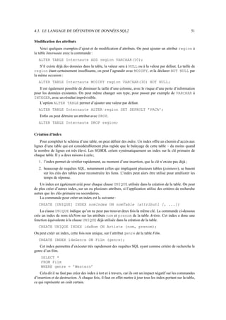 4.3. LE LANGAGE DE DÉFINITION DE DONNÉES SQL2 51
Modification des attributs
Voici quelques exemples d’ajout et de modification d’attributs. On peut ajouter un attribut region à
la table Internaute avec la commande :
ALTER TABLE Internaute ADD region VARCHAR(10);
S’il existe déjà des données dans la table, la valeur sera à NULL ou à la valeur par défaut. La taille de
region étant certainement insuffisante, on peut l’agrandir avec MODIFY, et la déclarer NOT NULL par
la même occasion :
ALTER TABLE Internaute MODIFY region VARCHAR(30) NOT NULL;
Il est également possible de diminuer la taille d’une colonne, avec le risque d’une perte d’information
pour les données existantes. On peut même changer son type, pour passer par exemple de VARCHAR à
INTEGER, avec un résultat imprévisible.
L’option ALTER TABLE permet d’ajouter une valeur par défaut.
ALTER TABLE Internaute ALTER region SET DEFAULT ’PACA’;
Enfin on peut détruire un attribut avec DROP.
ALTER TABLE Internaute DROP region;
Création d’index
Pour compléter le schéma d’une table, on peut définir des index. Un index offre un chemin d’accès aux
lignes d’une table qui est considérablement plus rapide que le balayage de cette table – du moins quand
le nombre de lignes est très élevé. Les SGBDL créent systématiquement un index sur la clé primaire de
chaque table. Il y a deux raisons à cela ;
1. l’index permet de vérifier rapidement, au moment d’une insertion, que la clé n’existe pas déjà ;
2. beaucoup de requêtes SQL, notamment celles qui impliquent plusieurs tables (jointures), se basent
sur les clés des tables pour reconstruire les liens. L’index peut alors être utilisé pour améliorer les
temps de réponse.
Un index est également créé pour chaque clause UNIQUE utilisée dans la création de la table. On peut
de plus créer d’autres index, sur un ou plusieurs attributs, si l’application utilise des critères de recherche
autres que les clés primaire ou secondaires.
La commande pour créer un index est la suivante :
CREATE [UNIQUE] INDEX nomIndex ON nomTable (attribut1 [, ...])
La clause UNIQUE indique qu’on ne peut pas trouver deux fois la même clé. La commande ci-dessous
crée un index de nom idxNom sur les attributs nom et prenom de la table Artiste. Cet index a donc une
fonction équivalente à la clause UNIQUE déjà utilisée dans la création de la table.
CREATE UNIQUE INDEX idxNom ON Artiste (nom, prenom);
On peut créer un index, cette fois non unique, sur l’attribut genre de la table Film.
CREATE INDEX idxGenre ON Film (genre);
Cet index permettra d’exécuter très rapidement des requêtes SQL ayant comme critère de recherche le
genre d’un film.
SELECT *
FROM Film
WHERE genre = ’Western’
Cela dit il ne faut pas créer des index à tort et à travers, car ils ont un impact négatif sur les commandes
d’insertion et de destruction. À chaque fois, il faut en effet mettre à jour tous les index portant sur la table,
ce qui représente un coût certain.
 