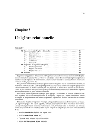 55
Chapitre 5
L’algèbre relationnelle
Sommaire
5.1 Les opérateurs de l’algèbre relationnelle . . . . . . . . . . . . . . . . . . . . . . . . 56
5.1.1 La sélection, i . . . . . . . . . . . . . . . . . . . . . . . . . . . . . . . . . . . 57
5.1.2 La projection, j . . . . . . . . . . . . . . . . . . . . . . . . . . . . . . . . . . 57
5.1.3 Le produit cartésien, k . . . . . . . . . . . . . . . . . . . . . . . . . . . . . . 58
5.1.4 L’union, l . . . . . . . . . . . . . . . . . . . . . . . . . . . . . . . . . . . . . 59
5.1.5 La différence, m . . . . . . . . . . . . . . . . . . . . . . . . . . . . . . . . . . 60
5.1.6 Jointure, n . . . . . . . . . . . . . . . . . . . . . . . . . . . . . . . . . . . . 60
5.2 Expression de requêtes avec l’algèbre . . . . . . . . . . . . . . . . . . . . . . . . . . 61
5.2.1 Sélection généralisée . . . . . . . . . . . . . . . . . . . . . . . . . . . . . . . 61
5.2.2 Requêtes conjonctives . . . . . . . . . . . . . . . . . . . . . . . . . . . . . . . 62
5.2.3 Requêtes avec l et m . . . . . . . . . . . . . . . . . . . . . . . . . . . . . . . 63
5.3 Exercices . . . . . . . . . . . . . . . . . . . . . . . . . . . . . . . . . . . . . . . . . 64
Le premier langage étudié dans ce cours est l’algèbre relationnelle. Il consiste en un ensemble d’opéra-
tions qui permettent de manipuler des relations, considérées comme des ensemble de tuples : on peut ainsi
faire l’union ou la différence de deux relations, sélectionner une partie de la relation, effectuer des produits
cartésiens ou des projections, etc.
Une propriété fondamentale de chaque opération est qu’elle prend une ou deux relations en entrée, et
produit une relation en sortie. Cette propriété permet de composer des opérations : on peut appliquer une
sélection au résultat d’un produit cartésien, puis une projection au résultat de la sélection et ainsi de suite.
En fait on peut construire des expressions algébriques arbitrairement complexes qui permettent d’exprimer
des manipulations sur un grand nombre de relations.
Une requête est une expression algébrique qui s’applique à un ensemble de relations (la base de don-
nées) et produit une relation finale (le résultat de la requête). On peut voir l’algèbre relationnelle comme
un langage de programmation très simple qui permet d’exprimer des requêtes sur une base de données
relationnelle.
Dans tout ce chapitre on va prendre l’exemple de la (petite) base de données d’un organisme de voyage.
Cet organisme propose des séjours (sportifs, culturels, etc) se déroulant dans des stations de vacances.
Chaque station propose un ensemble d’activtés (ski, voile, tourisme). Enfin on maintient une liste des
clients (avec le solde de leur compte !) et des séjours auxquels ils ont participé avec leurs dates de début et
de fin.
– Station (nomStation, capacité, lieu, région, tarif)
– Activite (nomStation, libellé, prix)
– Client (id, nom, prénom, ville, région, solde)
– Séjour (idClient, station, début, nbPlaces)
 