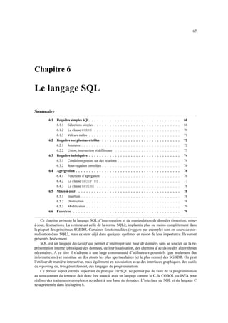 67
Chapitre 6
Le langage SQL
Sommaire
6.1 Requêtes simples SQL . . . . . . . . . . . . . . . . . . . . . . . . . . . . . . . . . . 68
6.1.1 Sélections simples . . . . . . . . . . . . . . . . . . . . . . . . . . . . . . . . . 68
6.1.2 La clause WHERE . . . . . . . . . . . . . . . . . . . . . . . . . . . . . . . . . 70
6.1.3 Valeurs nulles . . . . . . . . . . . . . . . . . . . . . . . . . . . . . . . . . . . 71
6.2 Requêtes sur plusieurs tables . . . . . . . . . . . . . . . . . . . . . . . . . . . . . . 72
6.2.1 Jointures . . . . . . . . . . . . . . . . . . . . . . . . . . . . . . . . . . . . . . 72
6.2.2 Union, intersection et différence . . . . . . . . . . . . . . . . . . . . . . . . . 73
6.3 Requêtes imbriquées . . . . . . . . . . . . . . . . . . . . . . . . . . . . . . . . . . . 74
6.3.1 Conditions portant sur des relations . . . . . . . . . . . . . . . . . . . . . . . . 74
6.3.2 Sous-requêtes correllées . . . . . . . . . . . . . . . . . . . . . . . . . . . . . . 76
6.4 Agrégration . . . . . . . . . . . . . . . . . . . . . . . . . . . . . . . . . . . . . . . . 76
6.4.1 Fonctions d’agrégation . . . . . . . . . . . . . . . . . . . . . . . . . . . . . . 76
6.4.2 La clause GROUP BY . . . . . . . . . . . . . . . . . . . . . . . . . . . . . . . 77
6.4.3 La clause HAVING . . . . . . . . . . . . . . . . . . . . . . . . . . . . . . . . 78
6.5 Mises-à-jour . . . . . . . . . . . . . . . . . . . . . . . . . . . . . . . . . . . . . . . 78
6.5.1 Insertion . . . . . . . . . . . . . . . . . . . . . . . . . . . . . . . . . . . . . . 78
6.5.2 Destruction . . . . . . . . . . . . . . . . . . . . . . . . . . . . . . . . . . . . 78
6.5.3 Modification . . . . . . . . . . . . . . . . . . . . . . . . . . . . . . . . . . . . 79
6.6 Exercices . . . . . . . . . . . . . . . . . . . . . . . . . . . . . . . . . . . . . . . . . 79
Ce chapitre présente le langage SQL d’interrogation et de manipulation de données (insertion, mise-
à-jour, destruction). La syntaxe est celle de la norme SQL2, implantée plus ou moins complètement dans
la plupart des principaux SGBDR. Certaines fonctionnalités (triggers par exemple) sont en cours de nor-
malisation dans SQL3, mais existent déjà dans quelques systèmes en raison de leur importance. Ils seront
présentés brièvement.
SQL est un langage déclaratif qui permet d’interroger une base de données sans se soucier de la re-
présentation interne (physique) des données, de leur localisation, des chemins d’accès ou des algorithmes
nécessaires. A ce titre il s’adresse à une large communauté d’utilisateurs potentiels (pas seulement des
informaticiens) et constitue un des atouts les plus spectaculaires (et le plus connu) des SGBDR. On peut
l’utiliser de manière interactive, mais également en association avec des interfaces graphiques, des outils
de reporting ou, très généralement, des langages de programmation.
Ce dernier aspect est très important en pratique car SQL ne permet pas de faire de la programmation
au sens courant du terme et doit donc être associé avec un langage comme le C, le COBOL ou JAVA pour
réaliser des traitements complexes accédant à une base de données. L’interface de SQL et du langage C
sera présentée dans le chapitre 8.
 
