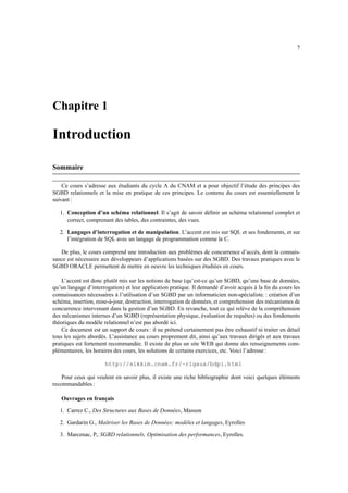 7
Chapitre 1
Introduction
Sommaire
Ce cours s’adresse aux étudiants du cycle A du CNAM et a pour objectif l’étude des principes des
SGBD relationnels et la mise en pratique de ces principes. Le contenu du cours est essentiellement le
suivant :
1. Conception d’un schéma relationnel. Il s’agit de savoir définir un schéma relationnel complet et
correct, comprenant des tables, des contraintes, des vues.
2. Langages d’interrogation et de manipulation. L’accent est mis sur SQL et ses fondements, et sur
l’intégration de SQL avec un langage de programmation comme le C.
De plus, le cours comprend une introduction aux problèmes de concurrence d’accès, dont la connais-
sance est nécessaire aux développeurs d’applications basées sur des SGBD. Des travaux pratiques avec le
SGBD ORACLE permettent de mettre en oeuvre les techniques étudiées en cours.
L’accent est donc plutôt mis sur les notions de base (qu’est-ce qu’un SGBD, qu’une base de données,
qu’un langage d’interrogation) et leur application pratique. Il demandé d’avoir acquis à la fin du cours les
connaissances nécessaires à l’utilisation d’un SGBD par un informaticien non-spécialiste. : création d’un
schéma, insertion, mise-à-jour, destruction, interrogation de données, et comprehension des mécanismes de
concurrence intervenant dans la gestion d’un SGBD. En revanche, tout ce qui relève de la compréhension
des mécanismes internes d’un SGBD (représentation physique, évaluation de requêtes) ou des fondements
théoriques du modèle relationnel n’est pas abordé ici.
Ce document est un support de cours : il ne prétend certainement pas être exhaustif ni traiter en détail
tous les sujets abordés. L’assistance au cours proprement dit, ainsi qu’aux travaux dirigés et aux travaux
pratiques est fortement recommandée. Il existe de plus un site WEB qui donne des renseignements com-
plémentaires, les horaires des cours, les solutions de certains exercices, etc. Voici l’adresse :
http://sikkim.cnam.fr/~rigaux/bdpi.html
Pour ceux qui veulent en savoir plus, il existe une riche bibliographie dont voici quelques éléments
recommandables :
Ouvrages en français
1. Carrez C., Des Structures aux Bases de Données, Masson
2. Gardarin G., Maîtriser les Bases de Données: modèles et langages, Eyrolles
3. Marcenac, P., SGBD relationnels, Optimisation des performances, Eyrolles.
 
