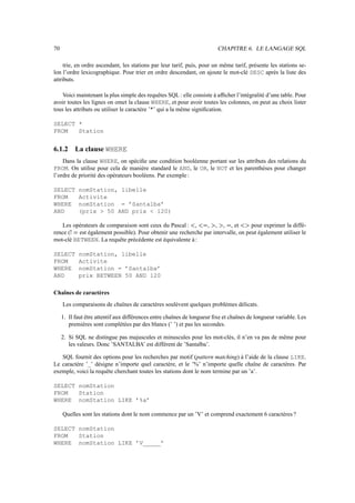 70 CHAPITRE 6. LE LANGAGE SQL
trie, en ordre ascendant, les stations par leur tarif, puis, pour un même tarif, présente les stations se-
lon l’ordre lexicographique. Pour trier en ordre descendant, on ajoute le mot-clé DESC après la liste des
attributs.
Voici maintenant la plus simple des requêtes SQL : elle consiste à afficher l’intégralité d’une table. Pour
avoir toutes les lignes on omet la clause WHERE, et pour avoir toutes les colonnes, on peut au choix lister
tous les attributs ou utiliser le caractère ’*’ qui a la même signification.
SELECT *
FROM Station
6.1.2 La clause WHERE
Dans la clause WHERE, on spécifie une condition booléenne portant sur les attributs des relations du
FROM. On utilise pour cela de manière standard le AND, le OR, le NOT et les parenthèses pour changer
l’ordre de priorité des opérateurs booléens. Par exemple:
SELECT nomStation, libelle
FROM Activite
WHERE nomStation = ’Santalba’
AND (prix  50 AND prix  120)
Les opérateurs de comparaison sont ceux du Pascal :  ,  ,  ,  , , et  pour exprimer la diffé-
rence ( est également possible). Pour obtenir une recherche par intervalle, on peut également utiliser le
mot-clé BETWEEN. La requête précédente est équivalente à :
SELECT nomStation, libelle
FROM Activite
WHERE nomStation = ’Santalba’
AND prix BETWEEN 50 AND 120
Chaînes de caractères
Les comparaisons de chaînes de caractères soulèvent quelques problèmes délicats.
1. Il faut être attentif aux différences entre chaînes de longueur fixe et chaînes de longueur variable. Les
premières sont complétées par des blancs (’ ’) et pas les secondes.
2. Si SQL ne distingue pas majuscules et minuscules pour les mot-clés, il n’en va pas de même pour
les valeurs. Donc ’SANTALBA’ est différent de ’Santalba’.
SQL fournit des options pour les recherches par motif (pattern matching) à l’aide de la clause LIKE.
Le caractère ’_’ désigne n’importe quel caractère, et le ’%’ n’importe quelle chaîne de caractères. Par
exemple, voici la requête cherchant toutes les stations dont le nom termine par un ’a’.
SELECT nomStation
FROM Station
WHERE nomStation LIKE ’%a’
Quelles sont les stations dont le nom commence par un ’V’ et comprend exactement 6 caractères ?
SELECT nomStation
FROM Station
WHERE nomStation LIKE ’V_____’
 