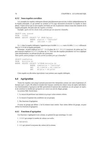 76 CHAPITRE 6. LE LANGAGE SQL
6.3.2 Sous-requêtes correllées
Les exemples de requêtes imbriquées donnés précédemment pouvait être évalués indépendamment de
la requête principale, ce qui permet au système (s’il le juge nécessaire) d’exécuter la requête en deux
phases. Il peut arriver que la sous-requête soit basée sur une ou plusieurs valeurs issues des relations de la
requête principale. On parle alors de requêtes correllées.
Exemple: quels sont les clients (nom, prénom) qui ont séjourné à Santalba.
SELECT nom, prenom
FROM Client
WHERE EXISTS (SELECT ’x’ FROM Sejour
WHERE station = ’Santalba’
AND idClient = id)
Le id dans la requête imbriquée n’appartient pas à la table Sejour mais à la table Client référencée
dans le FROM de la requête principale.
Remarque : on peut employer un NOT IN à la place du NOT EXISTS (exercice), de même que l’on
peut toujours employer EXISTS à la place de IN. Voici une des requêtes précédentes où l’on a appliqué
cette transformation, en utilisant de plus des synonymes.
Dans quelle station pratique-t-on une activité au même prix qu’à Santalba ?
SELECT nomStation
FROM Activite A1
WHERE EXISTS (SELECT ’x’FROM Activite A2
WHERE nomStation = ’Santalba’
AND A1.libelle = A2.libelle
AND A1.prix = A2.prix)
Cette requête est elle-même équivalente à une jointure sans requête imbriquée.
6.4 Agrégration
Toutes les requêtes vues jusqu’à présent pouvaient être interprétées comme une suite d’opérations ef-
fectuées tuple à tuple. De même le résultat était toujours constitué de valeurs issues de tuples individuels.
Les fonctionnalités d’agrégation de SQL permettent d’exprimer des conditions sur des groupes de tuples,
et de constituer le résultat par agrégation de valeurs au sein de chaque groupe.
La syntaxe SQL fournit donc :
1. Le moyen de partitioner une relation en groupes selon certains critères.
2. Le moyen d’exprimer des conditions sur ces groupes.
3. Des fonctions d’agrégation.
Il existe un groupe par défaut : c’est la relation toute entière. Sans même définir de groupe, on peut
utiliser les fonctions d’agrégation.
6.4.1 Fonctions d’agrégation
Ces fonctions s’appliquent à une colonne, en général de type numérique. Ce sont :
1. COUNT qui compte le nombre de valeurs non nulles.
2. MAX et MIN.
3. AVG qui calcule la moyenne des valeurs de la colonne.
 