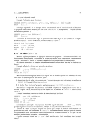 6.4. AGRÉGRATION 77
4. SUM qui effectue le cumul.
Exemple d’utilisation de ces fonctions :
SELECT COUNT(nomStation), AVG(tarif), MIN(tarif), MAX(tarif)
FROM Station
Remarque importante : on ne peut pas utiliser simultanément dans la clause SELECT des fonctions
d’agrégation et des noms d’attributs (sauf dans le cas d’un GROUP BY, voir plus loin). La requête suivante
est incorrecte (pourquoi ?).
SELECT nomStation, AVG(tarif)
FROM Station
A condition de respecter cette règle, on peut utiliser les ordres SQL les plus complexes. Exemple :
Combien de places a réservé Mr Kerouac pour l’ensemble des séjours ?.
SELECT SUM (nbPlaces)
FROM Client, Sejour
WHERE nom = ’Kerouac’
AND id = idClient
6.4.2 La clause GROUP BY
Dans les requêtes précédentes, on appliquait la fonction d’agrégation à l’ensemble du résultat d’une
requête (donc éventuellement à l’ensemble de la table elle-même). Une fonctionnalité complémentaire
consiste à partitioner ce résultat en groupes, et à appliquer la ou les fonction(s) à chaque groupe.
On construit les groupes en associant les tuples partageant la même valeur pour une ou plusieurs co-
lonnes.
Exemple: afficher les régions avec le nombre de stations.
SELECT region, COUNT(nomStation)
FROM Station
GROUP BY region
Donc ici on constitue un groupe pour chaque région. Puis on affiche ce groupe sous la forme d’un tuple,
dans lequel les attributs peuvent être de deux types :
1. les attributs dont la valeur est constante pour l’ensemble du groupe, soit précisément les attributs du
GROUP BY. Exemple ici l’attribut region ;
2. le résultat d’une fonction d’agrégation appliquée au groupe : ici COUNT(nomStation).
Bien entendu il est possible d’exprimer des ordres SQL complexes et d’appliquer un GROUP BY au
résultat. De plus, il n’est pas nécessaire de faire figurer tous les attributs du GROUP BY dans la clause
SELECT.
Exemple: on souhaite consulter le nombre de places reservées, par client.
SELECT nom, SUM (nbPlaces)
FROM Client, Sejour
WHERE id = idClient
GROUP BY id, nom
L’interprétation est simple : (1) on exécute d’abord la requête SELECT ... FROM ... WHERE,
puis (2) on prend le résultat et on le partitione, enfin (3) on calcule le résultat des fonctions.
A l’issue de l’étape (2), on peut imaginer une relation qui n’est pas en première forme normale : on
y trouverait des tuples avec les attributs du GROUP BY sous forme de valeur atomique, puis des attributs
de type ensemble (donc interdits dans le modèle relationnel). C’est pour se ramener en 1FN que l’on doit
appliquer des fonctions d’agrégation à ces ensembles.
Exercice : pourquoi grouper sur id, nom ? Quels sont les autres choix possibles et leurs inconvé-
nients ?
 