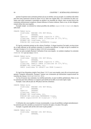84 CHAPITRE 7. SCHÉMAS RELATIONNELS
permet d’exprimer toute contrainte portant soit sur un attribut, soit sur un tuple. La condition elle-même
peut être toute expression suivant la clause WHERE dans une requête SQL. Les contraintes les plus cou-
rantes sont celles consistant à restreindre un attribut à un ensemble de valeurs, mais on peut trouver des
contraintes arbitrairement complexes, faisant référence à d’autres relations. Dans ce cas, on doit obligatoi-
rement utiliser des sous-requêtes.
Exemple simple : on restreint les valeurs possibles des attributs capacité et climatisée dans la
table Salle.
CREATE TABLE Salle
(nomCinema VARCHAR (30) NOT NULLL,
no INTEGER,
capacite INTEGER CHECK (capacite  300),
climatisee CHAR(1) CHECK (climatisee IN (’O’,’N’)),
PRIMARY KEY (nomCinema, no),
FOREIGN KEY nomCinema REFERENCES Cinema)
Il s’agit de contraintes portant sur des valeurs d’attributs. A chaque insertion d’un tuple, ou mise-à-jour
de ce tuple affectant un des attributs contraints, le contrôle sera effectué. La règle est que la condition ne
doit pas s’évaluer à FALSE (donc la valeur UNKNOWN est acceptée).
Voici un autre exemple illustrant l’utilisation d’une sous-requête : on souhaite remplacer la contrainte
FOREIGN KEY par une clause CHECK.
CREATE TABLE Salle
(nomCinema VARCHAR (30) NOT NULLL,
no INTEGER,
capacite INTEGER CHECK (capacite  300),
climatisee CHAR(1) CHECK (climatisee IN (’O’,’N’)),
PRIMARY KEY (nomCinema, no),
CHECK (nomCinéma IN (SELECT nom FROM Cinema)))
Il s’agit d’une illustration simple d’une clause CHECK avec sous-requête, mais elle est incorrecte pour
garantir l’intégrité référentielle. Pourquoi ? (penser aux événements qui déclenchent respectivement les
contrôles des clauses CHECK et FOREIGN KEY).
Au lieu d’associer une contrainte à un attribut particulier, on peut la définir globalement. Dans ce cas
la contrainte peut faire référence à n’importe quel attribut de la table et est testée tuple à tuple.
Exemple: toute salle de plus de 300 places doit être climatisée :
CREATE TABLE Salle
(nomCinema VARCHAR (30) NOT NULLL,
no INTEGER,
capacite INTEGER,
climatisee CHAR(1),
PRIMARY KEY (nomCinema, no),
FOREIGN KEY nomCinema REFERENCES Cinema,
CHECK (capacité 300 OR Climatisé = ’O’))
L’utilisation des sous-requêtes n’est pas recommandée, à cause du problème souligné précédemment :
la contrainte peut être satisfaite au moment de l’insertion du tuple, et ne plus l’être après.
Exemple: la grande salle du Rex doit rester la plus grande !
CREATE TABLE Salle
(nomCinema VARCHAR (30) NOT NULLL,
no INTEGER,
 