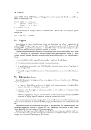 7.4. TRIGGERS 87
l’option WITH CHECK OPTION qui permet de garantir que toute ligne insérée dans la vue satisfait les
critères de sélection de la vue.
CREATE VIEW ParisCinemas
AS SELECT * FROM Cinema
WHERE ville = ’Paris’
WITH CHECK OPTION
L’insertion donnée en exemple ci-dessus devient impossible. Enfin on détruit une vue avec la syntaxe
courante SQL :
DROP VIEW ParisCinemas
7.4 Triggers
Le mécanisme de triggers (que l’on peut traduire par ’déclencheur’ ou ’réflexe’) implanté dans de
nombreux SGBD n’est pas évoqué dans la norme SQL2 mais constitue un des points de discussion de la
norme SQL3. Un trigger est une procédure qui est déclenchée par des évènements de mise-à-jour spécifiés
par l’utilisateur et ne s’exécute que quand une condition est satisfaite.
On peut considérer les triggers comme une extension du système de contraintes proposé par la clause
CHECK : à la différence de cette dernière, l’évènement déclencheur est explictement indiqué, et l’action
n’est pas limitée à la simple alternative acceptation/rejet. Les possibilités offertes sont très intéressantes.
Citons :
1. La possibilité d’éviter les risques d’incohérence dus à la présence de redondance.
2. L’enregistrement automatique de certains évèvenements (auditing).
3. La spcécification de contraintes liées à l’évolution des données (exemple: le prix d’une séance ne
peut qu’augmenter).
4. Toute règle complexe liée à l’environnement d’exécution (restrictions sur les horaires, les utilisateurs,
etc).
7.4.1 Principes des triggers
Le modèle d’exécution des triggers est basé sur la séquence Evénement-Condition-Action (ECA) que
l’on peut décrire ainsi :
1. un trigger est déclenché par un évènement, spécifié par le programmeur, qui est en général une
insertion, destruction ou modification sur une table ;
2. la première action d’un trigger est de tester une condition : si cette condition ne s’évalue pas à TRUE,
l’exécution s’arrète ;
3. enfin l’action proprement dite peut consister en toute opération sur la base de données : les SGBD
fournissent un langage impératif permettant de créer de véritables procédures.
Une caractéristique importante de cette procédure (action) est de pouvoir manipuler simultanément les
valeurs ancienne et nouvelle de la donnée modifiée, ce qui permet de faire des tests sur l’évolution de la
base.
Parmi les autres caractéristiques importantes, citons les deux suivantes. Tout d’abord un trigger peut
être exécuté au choix une fois pour un seul ordre SQL, ou à chaque ligne concernée par cet ordre. Ensuite
l’action déclenchée peut intervenir avant l’évènement, ou après.
L’utilisation des triggers permet de rendre une base de données dynamique : une opération sur la base
peut en déclencher d’autres, qui elles-mêmes peuvent entraîner en cascade d’autres réflexes. Ce mécanisme
n’est pas sans danger à cause des risques de boucle infinie.
 
