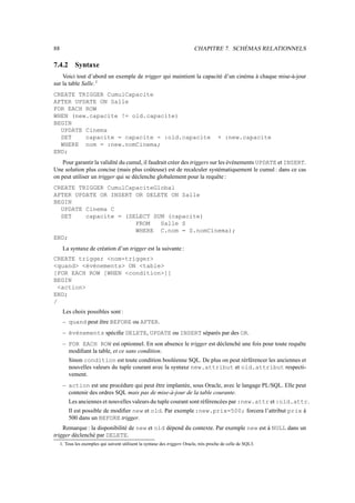 88 CHAPITRE 7. SCHÉMAS RELATIONNELS
7.4.2 Syntaxe
Voici tout d’abord un exemple de trigger qui maintient la capacité d’un cinéma à chaque mise-à-jour
sur la table Salle.1
CREATE TRIGGER CumulCapacite
AFTER UPDATE ON Salle
FOR EACH ROW
WHEN (new.capacite != old.capacite)
BEGIN
UPDATE Cinema
SET capacite = capacite - :old.capacite + :new.capacite
WHERE nom = :new.nomCinema;
END;
Pour garantir la validité du cumul, il faudrait créer des triggers sur les événements UPDATE et INSERT.
Une solution plus concise (mais plus coûteuse) est de recalculer systématiquement le cumul : dans ce cas
on peut utiliser un trigger qui se déclenche globalement pour la requête :
CREATE TRIGGER CumulCapaciteGlobal
AFTER UPDATE OR INSERT OR DELETE ON Salle
BEGIN
UPDATE Cinema C
SET capacite = (SELECT SUM (capacite)
FROM Salle S
WHERE C.nom = S.nomCinema);
END;
La syntaxe de création d’un trigger est la suivante :
CREATE trigger nom-trigger
quand événements ON table
[FOR EACH ROW [WHEN condition]]
BEGIN
action
END;
/
Les choix possibles sont :
– quand peut être BEFORE ou AFTER.
– événements spécifie DELETE, UPDATE ou INSERT séparés par des OR.
– FOR EACH ROW est optionnel. En son absence le trigger est déclenché une fois pour toute requête
modifiant la table, et ce sans condition.
Sinon condition est toute condition booléenne SQL. De plus on peut rérférencer les anciennes et
nouvelles valeurs du tuple courant avec la syntaxe new.attribut et old.attribut respecti-
vement.
– action est une procédure qui peut être implantée, sous Oracle, avec le langage PL/SQL. Elle peut
contenir des ordres SQL mais pas de mise-à-jour de la table courante.
Les anciennes et nouvelles valeurs du tuple courant sont référencées par :new.attr et :old.attr.
Il est possible de modifier new et old. Par exemple:new.prix=500; forcera l’attribut prix à
500 dans un BEFORE trigger.
Remarque : la disponibilité de new et old dépend du contexte. Par exemple new est à NULL dans un
trigger déclenché par DELETE.
1. Tous les exemples qui suivent utilisent la syntaxe des triggers Oracle, très proche de celle de SQL3.
 