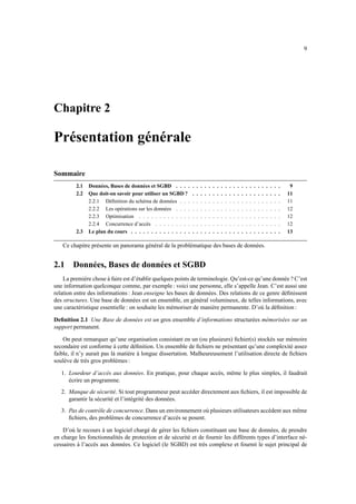 9
Chapitre 2
Présentation générale
Sommaire
2.1 Données, Bases de données et SGBD . . . . . . . . . . . . . . . . . . . . . . . . . . 9
2.2 Que doit-on savoir pour utiliser un SGBD ? . . . . . . . . . . . . . . . . . . . . . . 11
2.2.1 Définition du schéma de données . . . . . . . . . . . . . . . . . . . . . . . . . 11
2.2.2 Les opérations sur les données . . . . . . . . . . . . . . . . . . . . . . . . . . 12
2.2.3 Optimisation . . . . . . . . . . . . . . . . . . . . . . . . . . . . . . . . . . . 12
2.2.4 Concurrence d’accès . . . . . . . . . . . . . . . . . . . . . . . . . . . . . . . 12
2.3 Le plan du cours . . . . . . . . . . . . . . . . . . . . . . . . . . . . . . . . . . . . . 13
Ce chapitre présente un panorama général de la problématique des bases de données.
2.1 Données, Bases de données et SGBD
La première chose à faire est d’établir quelques points de terminologie. Qu’est-ce qu’une donnée ? C’est
une information quelconque comme, par exemple : voici une personne, elle s’appelle Jean. C’est aussi une
relation entre des informations : Jean enseigne les bases de données. Des relations de ce genre définissent
des structures. Une base de données est un ensemble, en général volumineux, de telles informations, avec
une caractéristique essentielle : on souhaite les mémoriser de manière permanente. D’où la définition :
Definition 2.1 Une Base de données est un gros ensemble d’informations structurées mémorisées sur un
support permanent.
On peut remarquer qu’une organisation consistant en un (ou plusieurs) fichier(s) stockés sur mémoire
secondaire est conforme à cette définition. Un ensemble de fichiers ne présentant qu’une complexité assez
faible, il n’y aurait pas là matière à longue dissertation. Malheureusement l’utilisation directe de fichiers
soulève de très gros problèmes :
1. Lourdeur d’accès aux données. En pratique, pour chaque accès, même le plus simples, il faudrait
écrire un programme.
2. Manque de sécurité. Si tout programmeur peut accéder directement aux fichiers, il est impossible de
garantir la sécurité et l’intégrité des données.
3. Pas de contrôle de concurrence. Dans un environnement où plusieurs utilisateurs accèdent aux même
fichiers, des problèmes de concurrence d’accès se posent.
D’où le recours à un logiciel chargé de gérer les fichiers constituant une base de données, de prendre
en charge les fonctionnalités de protection et de sécurité et de fournir les différents types d’interface né-
cessaires à l’accès aux données. Ce logiciel (le SGBD) est très complexe et fournit le sujet principal de
 