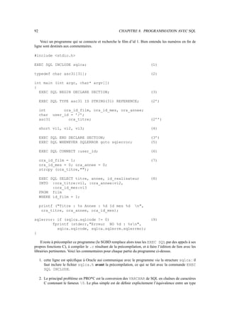92 CHAPITRE 8. PROGRAMMATION AVEC SQL
Voici un programme qui se connecte et recherche le film d’id 1. Bien entendu les numéros en fin de
ligne sont destinés aux commentaires.
#include stdio.h
EXEC SQL INCLUDE sqlca; (1)
typedef char asc31[31]; (2)
int main (int argc, char* argv[])
{
EXEC SQL BEGIN DECLARE SECTION; (3)
EXEC SQL TYPE asc31 IS STRING(31) REFERENCE; (2’)
int ora_id_film, ora_id_mes, ora_annee;
char user_id = ’/’;
asc31 ora_titre; (2’’)
short vi1, vi2, vi3; (4)
EXEC SQL END DECLARE SECTION; (3’)
EXEC SQL WHENEVER SQLERROR goto sqlerror; (5)
EXEC SQL CONNECT :user_id; (6)
ora_id_film = 1; (7)
ora_id_mes = 0; ora_annee = 0;
strcpy (ora_titre,);
EXEC SQL SELECT titre, annee, id_realisateur (8)
INTO :ora_titre:vi1, :ora_annee:vi2,
:ora_id_mes:vi3
FROM film
WHERE id_film = 1;
printf (Titre : %s Annee : %d Id mes %d n,
ora_titre, ora_annee, ora_id_mes);
sqlerror: if (sqlca.sqlcode != 0) (9)
fprintf (stderr,Erreur NO %d : %sn,
sqlca.sqlcode, sqlca.sqlerrm.sqlerrmc);
}
Il reste à précompiler ce programme (le SGBD remplace alors tous les EXEC SQL par des appels à ses
propres fonctions C), à compiler le .c résultant de la précompilation, et à faire l’édition de lien avec les
librairies pertinentes. Voici les commentaires pour chaque partie du programme ci-dessus.
1. cette ligne est spécifique à Oracle aui communique avec le programme via la structure sqlca : il
faut inclure le fichier sqlca.h avant la précompilation, ce qui se fait avec la commande EXEC
SQL INCLUDE.
2. Le principal problème en PRO*C est la conversion des VARCHAR de SQL en chaînes de caractères
C contenant le fameux 0. Le plus simple est de définir explicitement l’équivalence entre un type
 