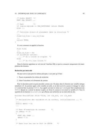 8.1. INTERFAÇAGE AVEC LE LANGAGE C 95
/* Ordre SELECT */
EXEC SQL SELECT ...
/* Test */
if (sqlca.sqlcode == ORA_NOTFOUND) return FALSE;
else ...
/* Controles divers et placement dans la structure */
...
film-id_film = ora_id_film;
...
return TRUE;
}
Et voici comment on appelle la fonction.
Film film;
...
film.id_film = 34;
if (LireFilm (film))
... /* On a trouve le n-uplet */
else
... /* On n’a rien trouve */
Donc la fonction appelante ne voit rien de l’interface SQL et peut se consacrer uniquement à la mani-
pulation des données.
Recherche par intervalle
On peut suivre à peu près les mêmes principes, à ceci près qu’il faut :
1. Passer en paramètre les critères de recherche.
2. Gérer l’ouverture et la fermeture du curseur.
Pour le deuxième point on peut procéder comme suit. On place dans la fonction une variable statique
initialisée à 0. Au premier appel, cette variable est nulle, et on doit ouvrir le curseur et changer la valeur
à 1 avant de faire le premier FETCH. Aux appels suivants la valeur est 1 et on peut faire simplement des
FETCH. Quand on a atteint le dernier n-uplet, on ferme le curseur et on remet la variable à 0. Voici le
squelette de la fonction BoucleFilms qui effectue une recherche sur un intervalle de clés.
boolean BoucleFilms (Film *film, int cle_min, int cle_max)
{
/* Declarations des variables et du curseur, initialisations ... */
...
static debut = 0;
...
/* Test d’ouverture du curseur */
if (debut == 0)
{
EXEC SQL OPEN ...
debut = 1;
}
/* Dans tous les cas on fait le FETCH */
 