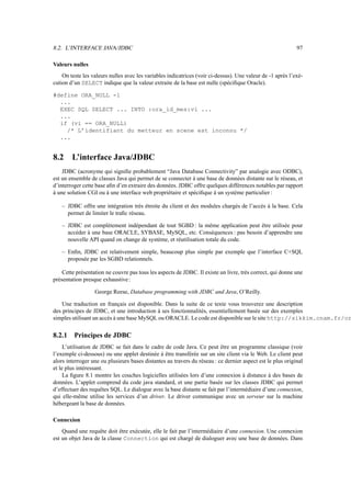 8.2. L’INTERFACE JAVA/JDBC 97
Valeurs nulles
On teste les valeurs nulles avec les variables indicatrices (voir ci-dessus). Une valeur de -1 après l’exé-
cution d’un SELECT indique que la valeur extraite de la base est nulle (spécifique Oracle).
#define ORA_NULL -1
...
EXEC SQL SELECT ... INTO :ora_id_mes:vi ...
...
if (vi == ORA_NULL)
/* L’identifiant du metteur en scene est inconnu */
...
8.2 L’interface Java/JDBC
JDBC (acronyme qui signifie probablement “Java Database Connectivity” par analogie avec ODBC),
est un ensemble de classes Java qui permet de se connecter à une base de données distante sur le réseau, et
d’interroger cette base afin d’en extraire des données. JDBC offre quelques différences notables par rapport
à une solution CGI ou à une interface web propriétaire et spécifique à un système particulier :
– JDBC offre une intégration très étroite du client et des modules chargés de l’accès à la base. Cela
permet de limiter le trafic réseau.
– JDBC est complètement indépendant de tout SGBD : la même application peut être utilisée pour
accéder à une base ORACLE, SYBASE, MySQL, etc. Conséquences : pas besoin d’apprendre une
nouvelle API quand on change de système, et réutilisation totale du code.
– Enfin, JDBC est relativement simple, beaucoup plus simple par exemple que l’interface C+SQL
proposée par les SGBD relationnels.
Cette présentation ne couvre pas tous les aspects de JDBC. Il existe un livre, très correct, qui donne une
présentation presque exhaustive:
George Reese, Database programming with JDBC and Java, O’Reilly.
Une traduction en français est disponible. Dans la suite de ce texte vous trouverez une description
des principes de JDBC, et une introduction à ses fonctionnalités, essentiellement basée sur des exemples
simples utilisant un accès à une base MySQL ou ORACLE. Le code est disponible sur le site http://sikkim.cnam.fr/or
8.2.1 Principes de JDBC
L’utilisation de JDBC se fait dans le cadre de code Java. Ce peut être un programme classique (voir
l’exemple ci-dessous) ou une applet destinée à être transférée sur un site client via le Web. Le client peut
alors interroger une ou plusieurs bases distantes au travers du réseau : ce dernier aspect est le plus original
et le plus intéressant.
La figure 8.1 montre les couches logicielles utilisées lors d’une connexion à distance à des bases de
données. L’applet comprend du code java standard, et une partie basée sur les classes JDBC qui permet
d’effectuer des requêtes SQL. Le dialogue avec la base distante se fait par l’intermédiaire d’une connexion,
qui elle-même utilise les services d’un driver. Le driver communique avec un serveur sur la machine
hébergeant la base de données.
Connexion
Quand une requête doit être exécutée, elle le fait par l’intermédiaire d’une connexion. Une connexion
est un objet Java de la classe Connection qui est chargé de dialoguer avec une base de données. Dans
 