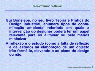 Gui Bonsiepe, no seu livro Teoria e Prática do Design Industrial, enumera tipos de conta- minação ambiental referindo em quais a intervenção do designer poderá ter um papel relevante para os eliminar ou pelo menos minimizar. A reflexão e o estudo (como a falta de reflexão e de estudo) na elaboração de um objecto irão formá-lo, elevando-o ao plano do design ou não. clique para o próximo diapositivo   ► 