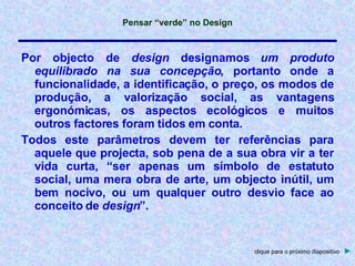 Por   objecto   de   design   designamos   um   produto   equilibrado   na   sua   concepção ,   portanto   onde   a   funcionalidade,   a   identificação,   o   preço,   os   modos   de   produção,   a   valorização   social,   as   vantagens   ergonómicas,   os   aspectos   ecológicos   e   muitos   outros   factores   foram   tidos   em   conta. Todos   este   parâmetros   devem   ter   referências   para   aquele   que   projecta,   sob   pena   de   a   sua   obra   vir   a   ter   vida   curta,   “ser   apenas   um   símbolo   de   estatuto   social,   uma   mera   obra   de   arte,   um   objecto   inútil,   um   bem   nocivo,   ou   um   qualquer   outro   desvio   face   ao   conceito   de   design ”. clique para o próximo diapositivo   ► 
