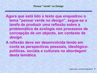 Agora que está lido o texto que enquadrou o tema “pensar verde no  design ”, segue-se a tarefa de produzir uma reflexão sobre a problemática da ecologia nos processos de concepção de um objecto, em contexto de  design . A reflexão deve ser desenvolvida tendo em conta as perspectivas pessoais, ideológico-políticas, sociais e culturais na abordagem desta temática. clique para o próximo diapositivo   ► 