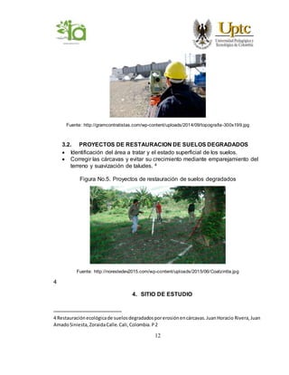 12
Fuente: http://gramcontratistas.com/wp-content/uploads/2014/09/topografia-300x199.jpg
3.2. PROYECTOS DE RESTAURACION DE SUELOS DEGRADADOS
 Identificación del área a tratar y el estado superficial de los suelos.
 Corregir las cárcavas y evitar su crecimiento mediante emparejamiento del
terreno y suavización de taludes. 4
Figura No.5. Proyectos de restauración de suelos degradados
Fuente: http://norestedev2015.com/wp-content/uploads/2015/06/Coatzintla.jpg
4
4. SITIO DE ESTUDIO
4 Restauraciónecológicade suelosdegradadosporerosiónencárcavas.JuanHoracio Rivera,Juan
AmadoSiniesta,ZoraidaCalle.Cali,Colombia.P2
 