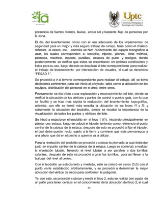 15
presencia de fuertes vientos, lluvias, arduo sol y bastante flujo de personas por
la zona.
El día del levantamiento inicio con el uso adecuado de los implementos de
seguridad para un mejor y más seguro trabajo de campo, tales como el chaleco
reflector, el casco, etc., además se hizo recibimiento del equipo topográfico a
usar, los cuales corresponden a: teodolito, trípode, jalones, cinta métrica,
plomada, machete, maceta, puntillas, estacas de punto y testigos, donde
posteriormente se verifico que estos se encontraran en óptimas condiciones y
listos para su uso, luego de esto se desplazó al lote correspondiente para realizar
el trabajo de levantamiento por intersección de visuales, el cual se denomina
“FESAD 1”.
Se procedió a ir al terreno correspondiente para realizar el trabajo, allí se tomó
decisiones pertinentes para dar inicio al proyecto, tales como la ubicación de los
equipos, distribución del personal en el área, entre otros.
Prontamente se dio inicio a una exploración y reconocimiento del lote, donde se
verificó la ubicación de los vértices y puntos de control o puntos guía, con lo que
se facilitó y se hizo más rápida la realización del levantamiento topográfico,
además, con ello se formó más sencilla la ubicación de los focos f1 y f2, y
claramente la ubicación del teodolito, donde se recalcó la importancia de la
visualización de todos los puntos y vértices del lote.
Se inició a estacionar el teodolito en el foco 1 (f1), iniciando principalmente en
plantar una estaca, luego se colocó el trípode teniendo como referencia el punto
central de la cabeza de la estaca, después de esto se procedió a fijar el trípode,
el cual debe quedar recto, sujeto a la tierra y conviene que este permanezca a
una altura que dé en el pecho a quien lo va a utilizar.
Para la nivelación del teodolito se procedió a colocar la plomada la cual debe dar
justo en el punto central de la cabeza de la estaca. Luego se comenzó a realizar
la nivelación tubular, llevando el nivel tubular a ser paralelo a dos tornillos
calantes, después de esto se procedió a girar los tornillos, para así llevar a la
burbuja del nivel al centro.
Con el teodolito ya estacionado y nivelado, este se colocó en ceros (0,0) con el
punto norte establecido arbitrariamente, y se procedió a determinar la mejor
ubicación del vértice de inicio para conformar la poligonal.
Ya con esto, se procedió a ubicar y medir el foco 2, esto se realizó con ayuda de
un jalón para tener certeza en el conocimiento de la ubicación del foco 2, el cual
 