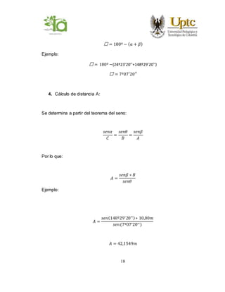 18
Ꝋ = 180º − ( 𝛼 + 𝛽)
Ejemplo:
Ꝋ = 180º −(24º23’20’’+148º29’20’’)
Ꝋ = 7º07′20′′
4. Cálculo de distancia A:
Se determina a partir del teorema del seno:
𝑠𝑒𝑛𝛼
𝐶
=
𝑠𝑒𝑛𝜃
𝐵
=
𝑠𝑒𝑛𝛽
𝐴
Por lo que:
𝐴 =
𝑠𝑒𝑛𝛽 ∗ 𝐵
𝑠𝑒𝑛𝜃
Ejemplo:
𝐴 =
𝑠𝑒𝑛(148º29′
20′′)∗ 10,00𝑚
𝑠𝑒𝑛(7º07′20′′)
𝐴 = 42,1549𝑚
 
