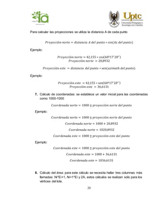 20
Para calcular las proyecciones se utiliza la distancia A de cada punto
𝑃𝑟𝑜𝑦𝑒𝑐𝑐𝑖ò𝑛 𝑛𝑜𝑟𝑡𝑒 = 𝑑𝑖𝑠𝑡𝑎𝑛𝑐𝑖𝑎 𝐴 𝑑𝑒𝑙 𝑝𝑢𝑛𝑡𝑜 ∗ cos(𝐴𝑧 𝑑𝑒𝑙 𝑝𝑢𝑛𝑡𝑜)
Ejemplo:
𝑃𝑟𝑜𝑦𝑒𝑐𝑐𝑖ò𝑛 𝑛𝑜𝑟𝑡𝑒 = 42,155 ∗ cos(60º17′
20′′)
𝑃𝑟𝑜𝑦𝑒𝑐𝑐𝑖ò𝑛 𝑛𝑜𝑟𝑡𝑒 = 20,8932
𝑃𝑟𝑜𝑦𝑒𝑐𝑐𝑖ò𝑛 𝑒𝑠𝑡𝑒 = 𝑑𝑖𝑠𝑡𝑎𝑛𝑐𝑖𝑎 𝑑𝑒𝑙 𝑝𝑢𝑛𝑡𝑜 ∗ sen(𝑎𝑧𝑖𝑚𝑢𝑡ℎ 𝑑𝑒𝑙 𝑝𝑢𝑛𝑡𝑜)
Ejemplo:
𝑃𝑟𝑜𝑦𝑒𝑐𝑐𝑖ò𝑛 𝑒𝑠𝑡𝑒 = 42,155 ∗ sen(60º17′
20′′)
𝑃𝑟𝑜𝑦𝑒𝑐𝑐𝑖ò𝑛 𝑒𝑠𝑡𝑒 = 36,6131
7. Cálculo de coordenadas: se establece un valor inicial para las coordenadas
como 1000-1000
𝐶𝑜𝑜𝑟𝑑𝑒𝑛𝑎𝑑𝑎 𝑛𝑜𝑟𝑡𝑒 = 1000 ± 𝑝𝑟𝑜𝑦𝑒𝑐𝑐𝑖ò𝑛 𝑛𝑜𝑟𝑡𝑒 𝑑𝑒𝑙 𝑝𝑢𝑛𝑡𝑜
Ejemplo:
𝐶𝑜𝑜𝑟𝑑𝑒𝑛𝑎𝑑𝑎 𝑛𝑜𝑟𝑡𝑒 = 1000 ± 𝑝𝑟𝑜𝑦𝑒𝑐𝑐𝑖ò𝑛 𝑛𝑜𝑟𝑡𝑒 𝑑𝑒𝑙 𝑝𝑢𝑛𝑡𝑜
𝐶𝑜𝑜𝑟𝑑𝑒𝑛𝑎𝑑𝑎 𝑛𝑜𝑟𝑡𝑒 = 1000 + 20,8932
𝐶𝑜𝑜𝑟𝑑𝑒𝑛𝑎𝑑𝑎 𝑛𝑜𝑟𝑡𝑒 = 1020,8932
𝐶𝑜𝑜𝑟𝑑𝑒𝑛𝑎𝑑𝑎 𝑒𝑠𝑡𝑒 = 1000 ± 𝑝𝑟𝑜𝑦𝑒𝑐𝑐𝑖ò𝑛 𝑒𝑠𝑡𝑒 𝑑𝑒𝑙 𝑝𝑢𝑛𝑡𝑜
Ejemplo:
𝐶𝑜𝑜𝑟𝑑𝑒𝑛𝑎𝑑𝑎 𝑒𝑠𝑡𝑒 = 1000 ± 𝑝𝑟𝑜𝑦𝑒𝑐𝑐𝑖ò𝑛 𝑒𝑠𝑡𝑒 𝑑𝑒𝑙 𝑝𝑢𝑛𝑡𝑜
𝐶𝑜𝑜𝑟𝑑𝑒𝑛𝑎𝑑𝑎 𝑒𝑠𝑡𝑒 = 1000 + 36,6131
𝐶𝑜𝑜𝑟𝑑𝑒𝑛𝑎𝑑𝑎 𝑒𝑠𝑡𝑒 = 1036,6131
8. Cálculo del área: para este cálculo se necesita hallar tres columnas más
llamadas: Ni*Ei+1, Ni+1*Ei y 2A, estos cálculos se realizan solo para los
vértices del lote.
 