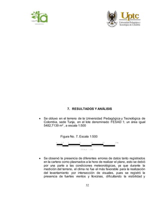 32
7. RESULTADOS Y ANÁLISIS
 Se obtuvo en el terreno de la Universidad Pedagógica y Tecnológica de
Colombia, sede Tunja, en el lote denominado FESAD 1; un área igual
5482,7139 m2 , a escala 1:500
Figura No. 7. Escala 1:500
 Se observó la presencia de diferentes errores de datos tanto registrados
en la cartera como plasmados a la hora de realizar el plano, esto se debió
por una parte a las condiciones meteorológicas, ya que durante la
medición del terreno, el clima no fue el más favorable para la realización
del levantamiento por intersección de visuales, pues se registró la
presencia de fuertes vientos y lloviznas, dificultando la visibilidad y
 