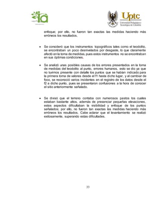 33
enfoque; por ello, no fueron tan exactas las medidas haciendo más
erróneos los resultados.
 Se consideró que los instrumentos topográficos tales como el teodolito,
se encontraban un poco desnivelados por desgaste, lo que claramente
afectó en la toma de medidas, pues estos instrumentos no se encontraban
en sus óptimas condiciones.
 Se analizó unas posibles causas de los errores presentados en la toma
de medidas del teodolito al punto, errores humanos, esto se dio ya que
no tuvimos presente con detalle los puntos que se habían indicado para
la primera toma de valores desde el f1 hasta dicho lugar, y al cambiar de
foco, se reconoció varios incidentes en el registro de los datos desde el
f2 a dicho punto, pues se presentaron confusiones a la hora de conocer
el sitio anteriormente señalado.
 Se divisó que el terreno contaba con numerosos pastos los cuales
estaban bastante altos, además de presenciar pequeñas elevaciones,
estos aspectos dificultaban la visibilidad y enfoque de los puntos
señalados; por ello, no fueron tan exactas las medidas haciendo más
erróneos los resultados. Cabe aclarar que el levantamiento se realizó
exitosamente, superando estas dificultades.
 