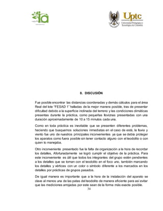 34
8. DISCUSIÓN
Fue posible encontrar las distancias coordenadas y demás cálculos para el área
Real del lote “FESAD 1” halladas de la mejor manera posible, tras de presentar
dificultad debido a la superficie inclinada del terreno y las condiciones climáticas
presentas durante la práctica, como pequeñas lloviznas presentadas con una
duración aproximadamente de 10 a 15 minutos cada una.
Como en toda práctica es inevitable que se presenten diferentes problemas,
haciendo que busquemos soluciones inmediatas en el caso de está, la lluvia y
viento fue uno de nuestros principales inconvenientes ya que se debía proteger
los aparatos como fuera posible sin tener contacto alguno con el teodolito o con
quien lo manejaba.
Otro inconveniente presentado fue la falta de organización a la hora de recordar
los detalles, Afortunadamente se logró cumplir el objetivo de la práctica. Para
este inconveniente es útil que todos los integrantes del grupo estén pendientes
a los detalles que se toman con el teodolito en el foco uno, también marcando
los detalles y vértices con un color o símbolo diferente a los marcados en los
detalles por prácticas de grupos pasados.
De igual manera es importante que a la hora de la instalación del aparato se
clave al menos una de las patas del teodolito de manera eficiente para así evitar
que las mediciones arrojadas por este sean de la forma más exacta posible.
 